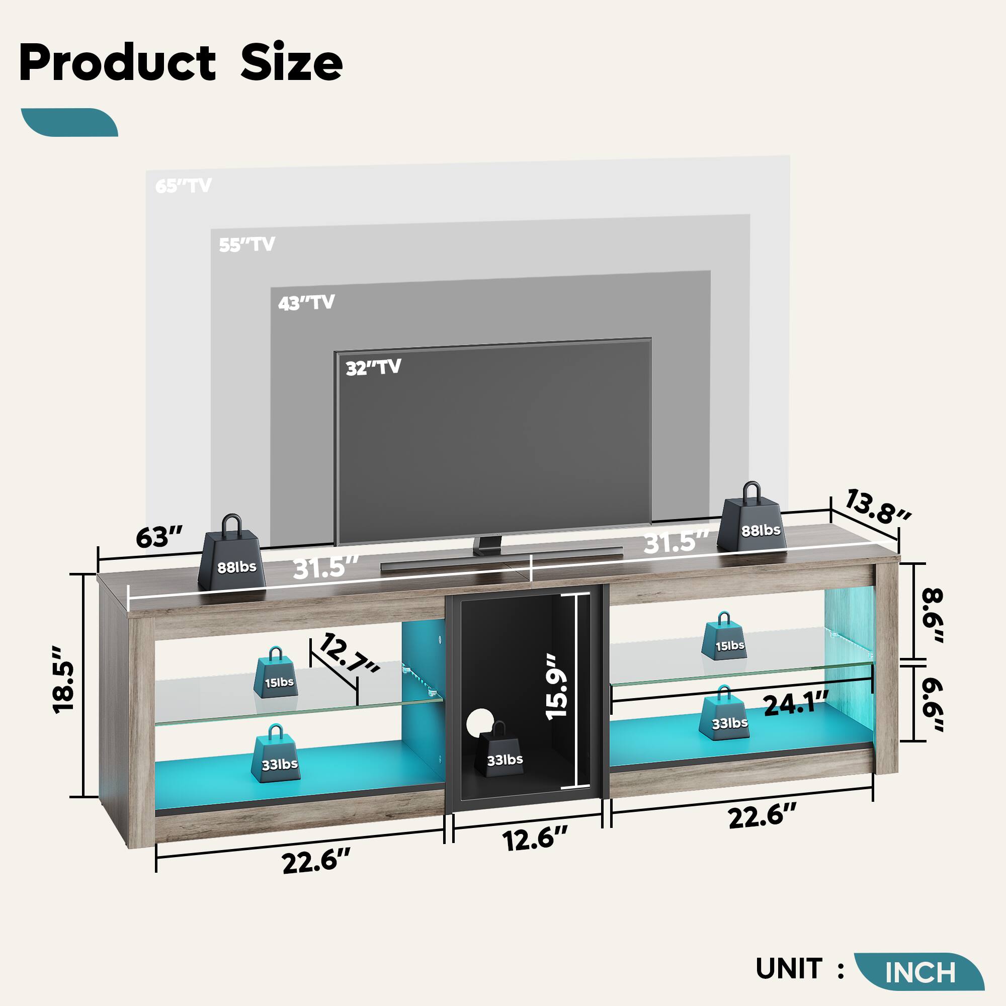 Product Size:

* 65" TV: 63"
* 55" TV: 55"
* 43" TV: 43"
* 32" TV: 32"
* 18.5" TV: 18.5"
* 63" TV: 63"
* 88lbs TV: 88lbs
* 31.5" TV: 31.5"
* 15lbs TV: 15lbs
* 12.7" TV: 12.7"
* 33lbs TV: 33lbs
* 33lbs TV: 33lbs
* 15.9" TV: 15.9"
* 88lbs TV: 88lbs
* 13.8" TV: 13.8"
* 31.5" TV: 31.5"
* 8.6" TV: 8.6"
* 15lbs TV: 15lbs
* 24.1" TV: 24.1"
* 99" TV: 99"
* 33lbs TV: 33lbs
* 22.6" TV: 22.6"
* 12.6" TV: 12.6"
* 22.6" TV: 22.6"