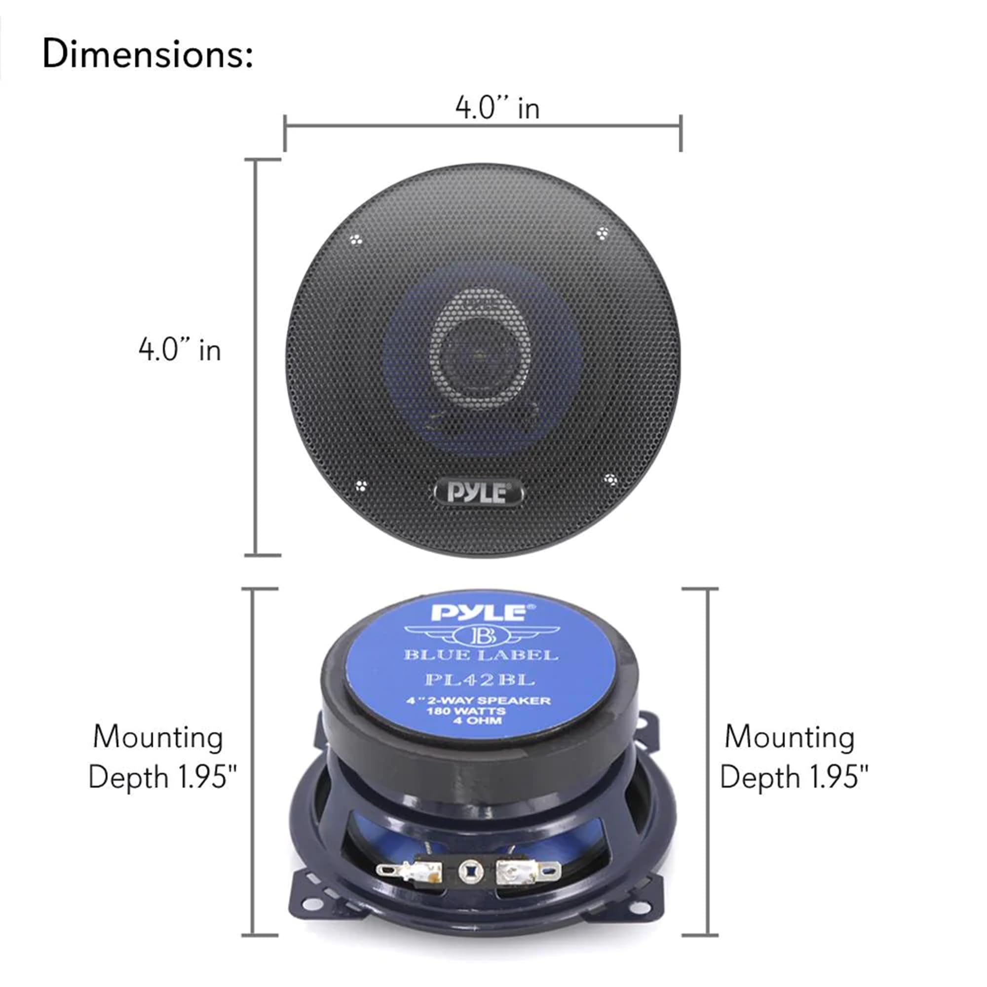 Dimensions: 4.0" in 4.0" in

PYLE
Mounting Depth 1.95"

PYLE JB BLUE LABEL PL42BL BL 4 2-WAY SPEAKER 180 WATTS 4 OHM
Mounting Depth 1.95" X