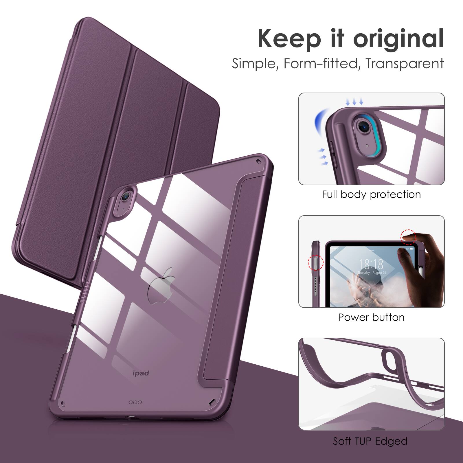 Keep it original  
Simple, Form-fitted, Transparent  

Full body protection  

Power button  

Soft TUP Edged