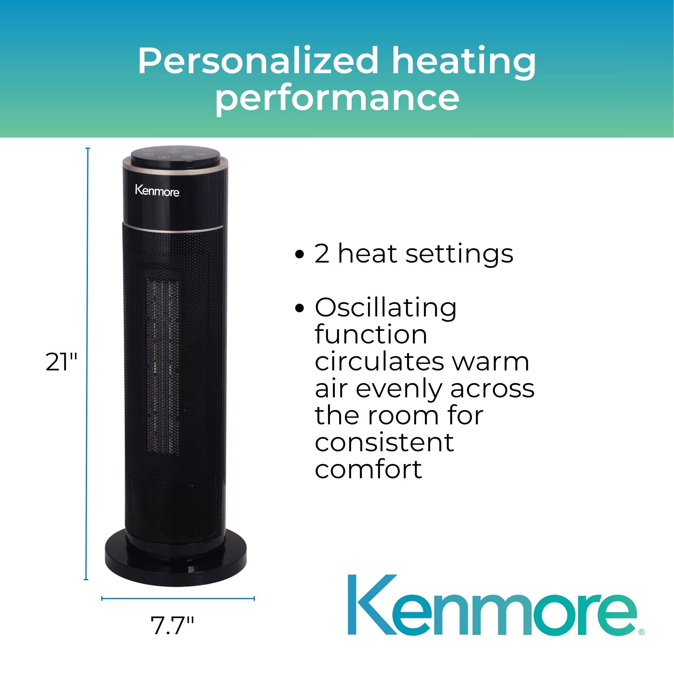 Personalized heating performance

- 2 heat settings
- Oscillating function circulates warm air evenly across the room for consistent comfort

Kenmore

21"  
7.7"