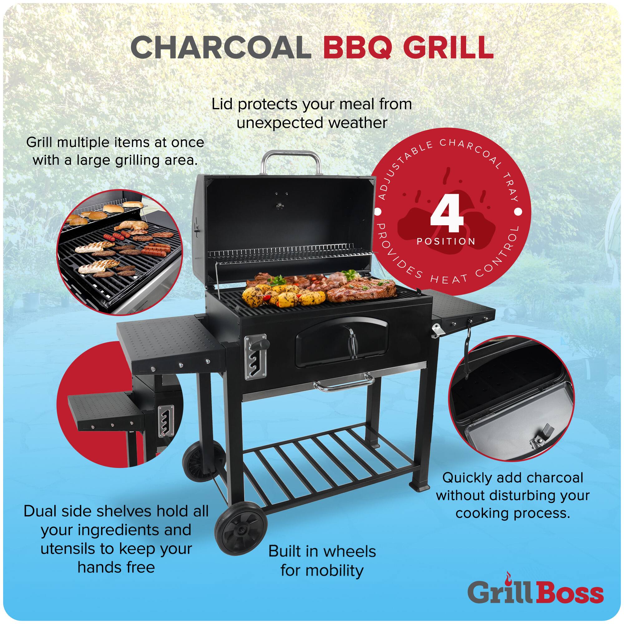 CHARCOAL BBQ GRILL

- Lid protects your meal from unexpected weather
- Grill multiple items at once with a large grilling area.
- ADJUSTABLE CHARCOAL TRAY 4 POSITION PROVIDES HEAT CONTROL
- Dual side shelves hold all your ingredients and utensils to keep your hands free
- Built in wheels for mobility
- Quickly add charcoal without disturbing your cooking process.

Grill Boss
