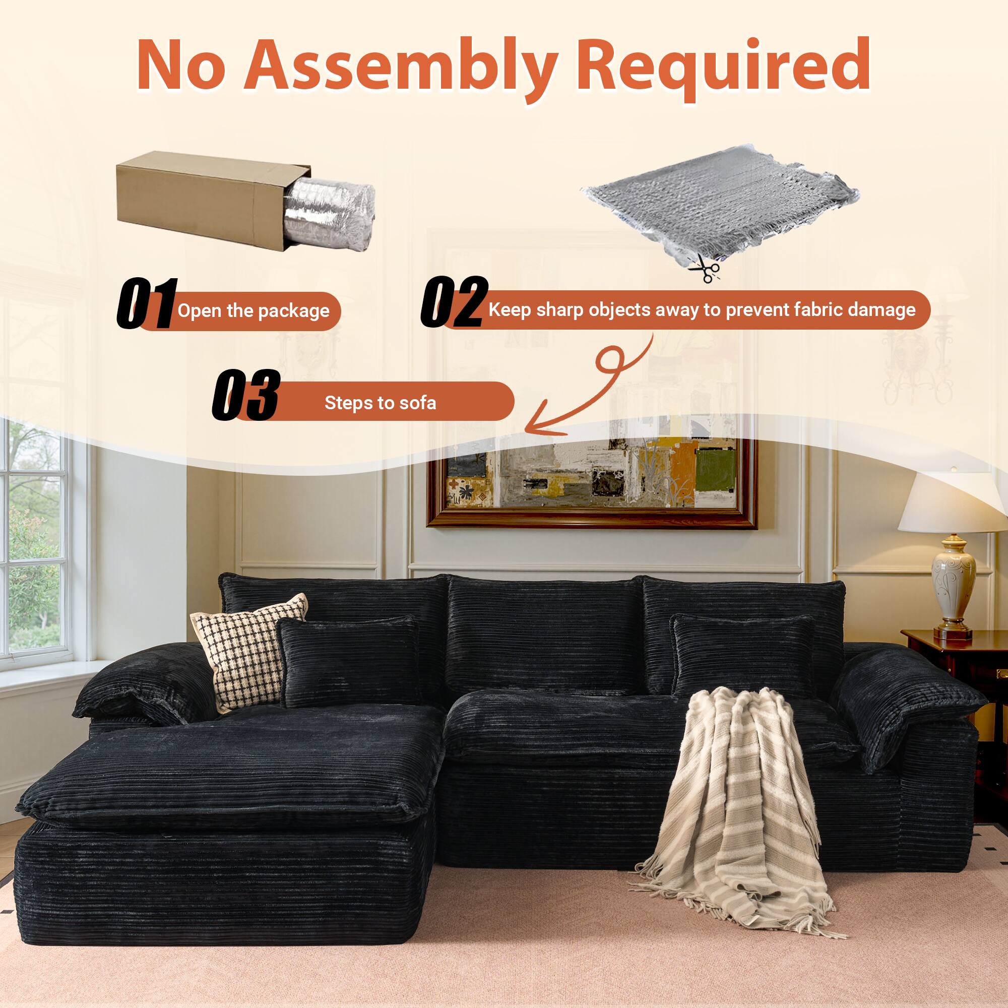 No Assembly Required

01 Open the package

02 Keep sharp objects away to prevent fabric damage

03 Steps to sofa