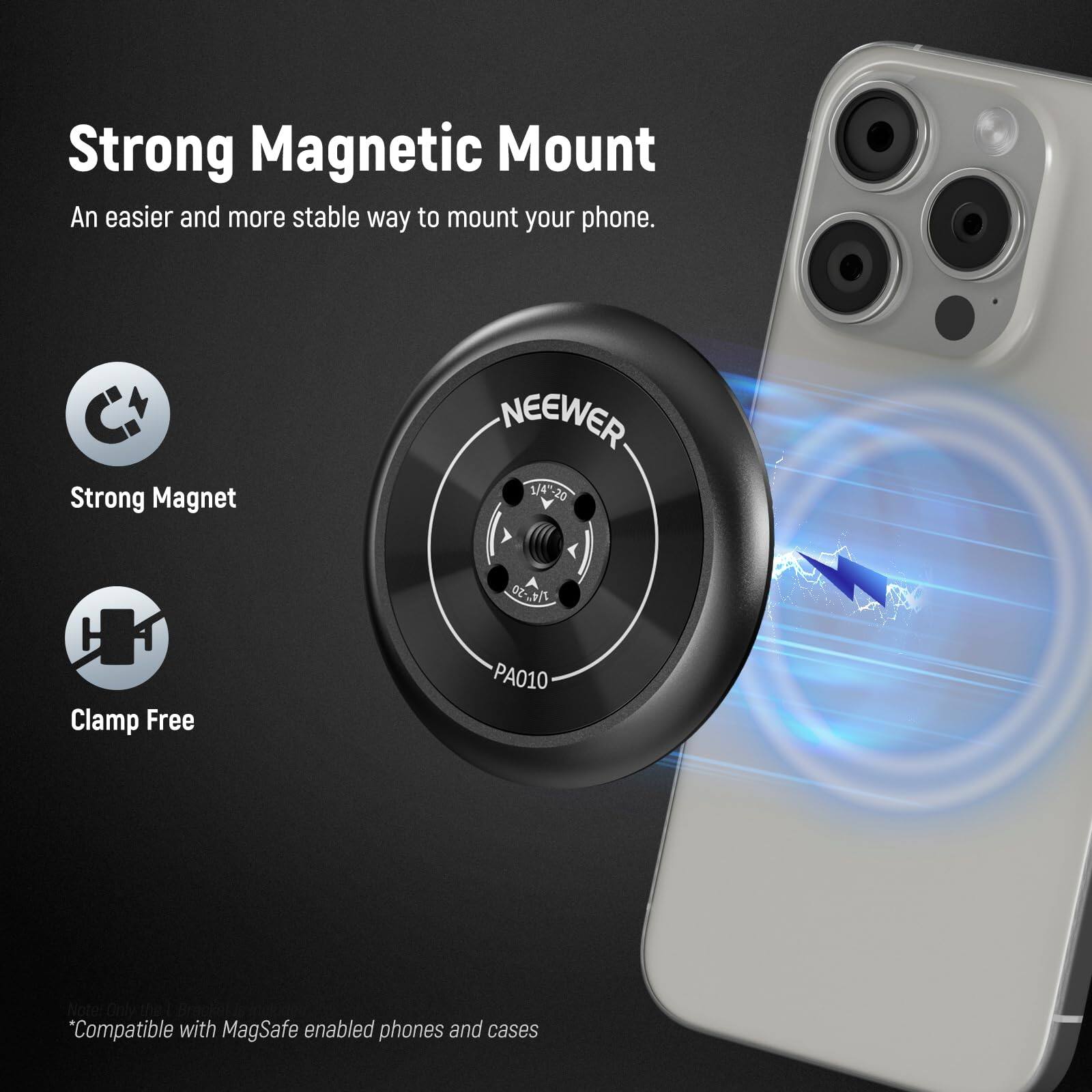 Strong Magnetic Mount  
An easier and more stable way to mount your phone.  

Strong Magnet  
NEEWER 14-20 0Z-7  
Clamp Free PA010  

*Compatible with MagSafe enabled phones and cases