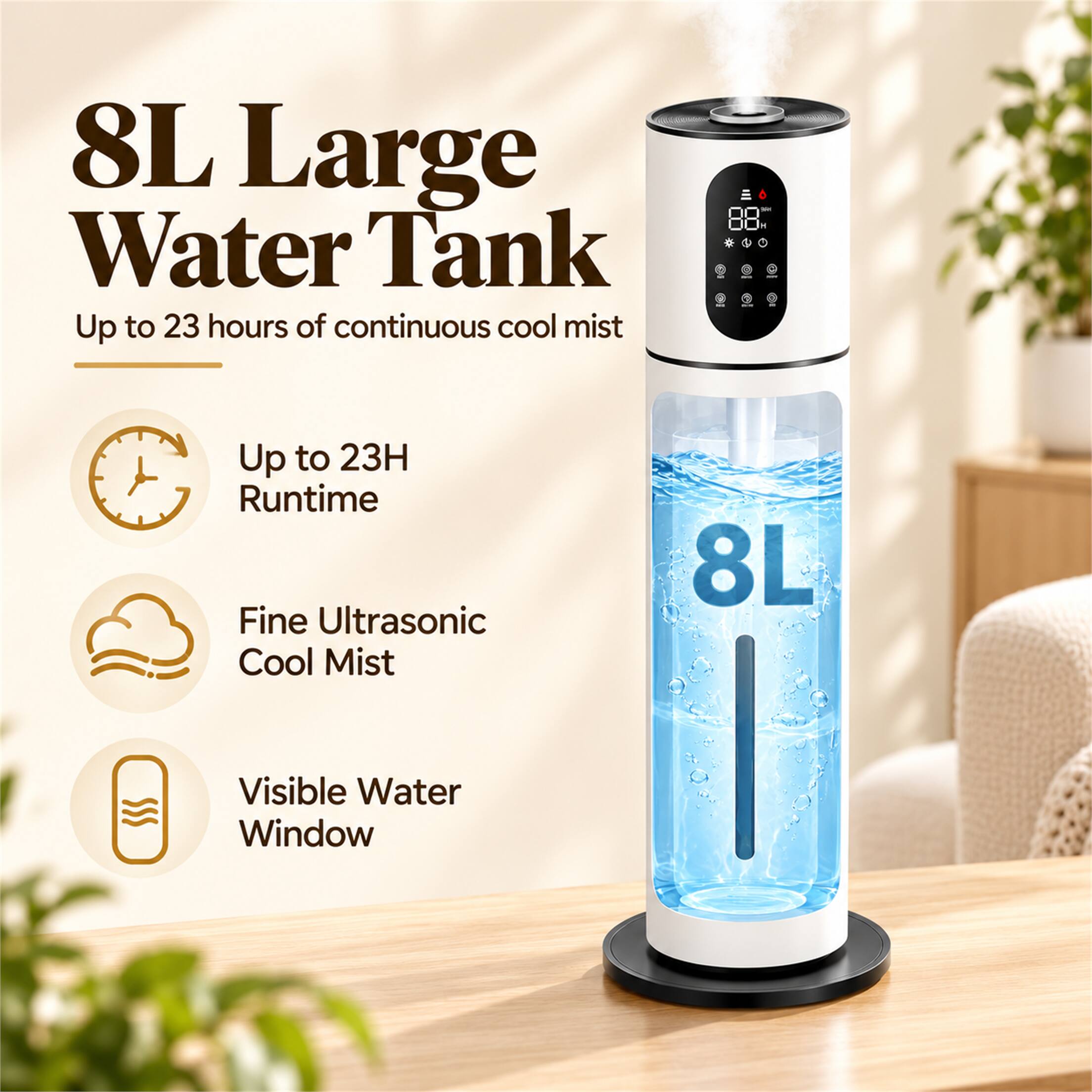 8L Large Water Tank  
Up to 23 hours of continuous cool mist

- Up to 23H Runtime
- Fine Ultrasonic Cool Mist
- Visible Water Window