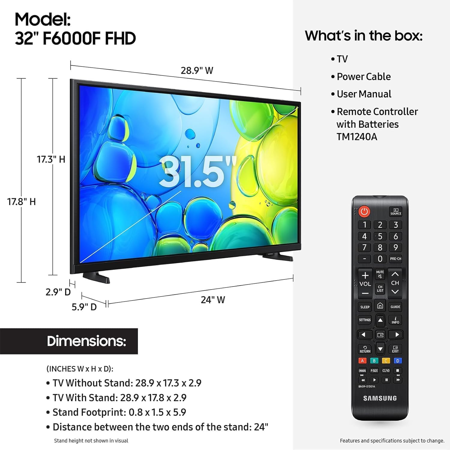 Model: 32" F6000F FHD

What's in the box:
- TV
- Power Cable
- User Manual
- Remote Controller with Batteries TM1240A

Dimensions:
(INCHES W x H x D):
- TV Without Stand: 28.9 x 17.3 x 2.9
- TV With Stand: 28.9 x 17.8 x 2.9
- Stand Footprint: 0.8 x 1.5 x 5.9
- Distance between the two ends of the stand: 24"

Stand height not shown in visual

Features and specifications subject to change.