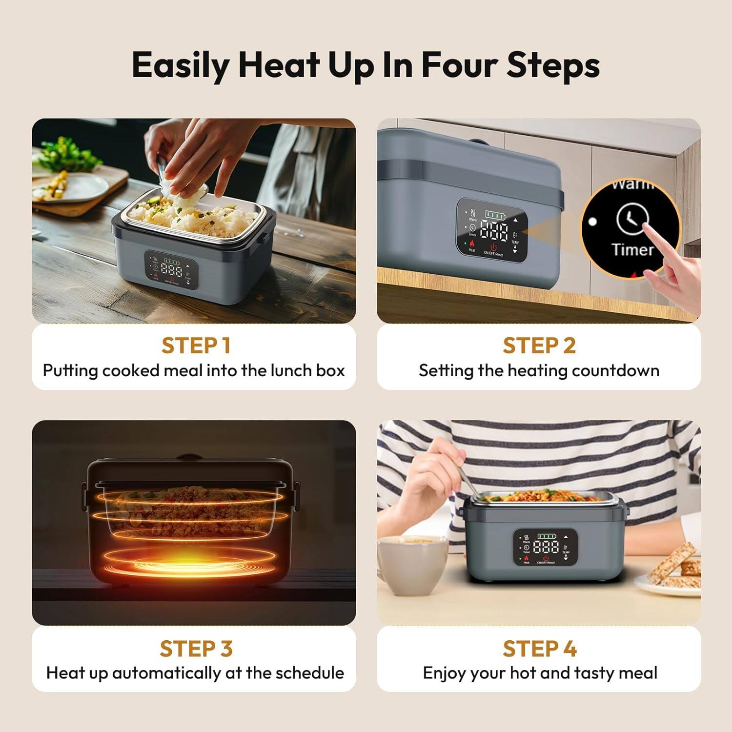 Easily Heat Up In Four Steps

STEP 1  
Putting cooked meal into the lunch box

STEP 2  
Setting the heating countdown

STEP 3  
Heat up automatically at the schedule

STEP 4  
Enjoy your hot and tasty meal