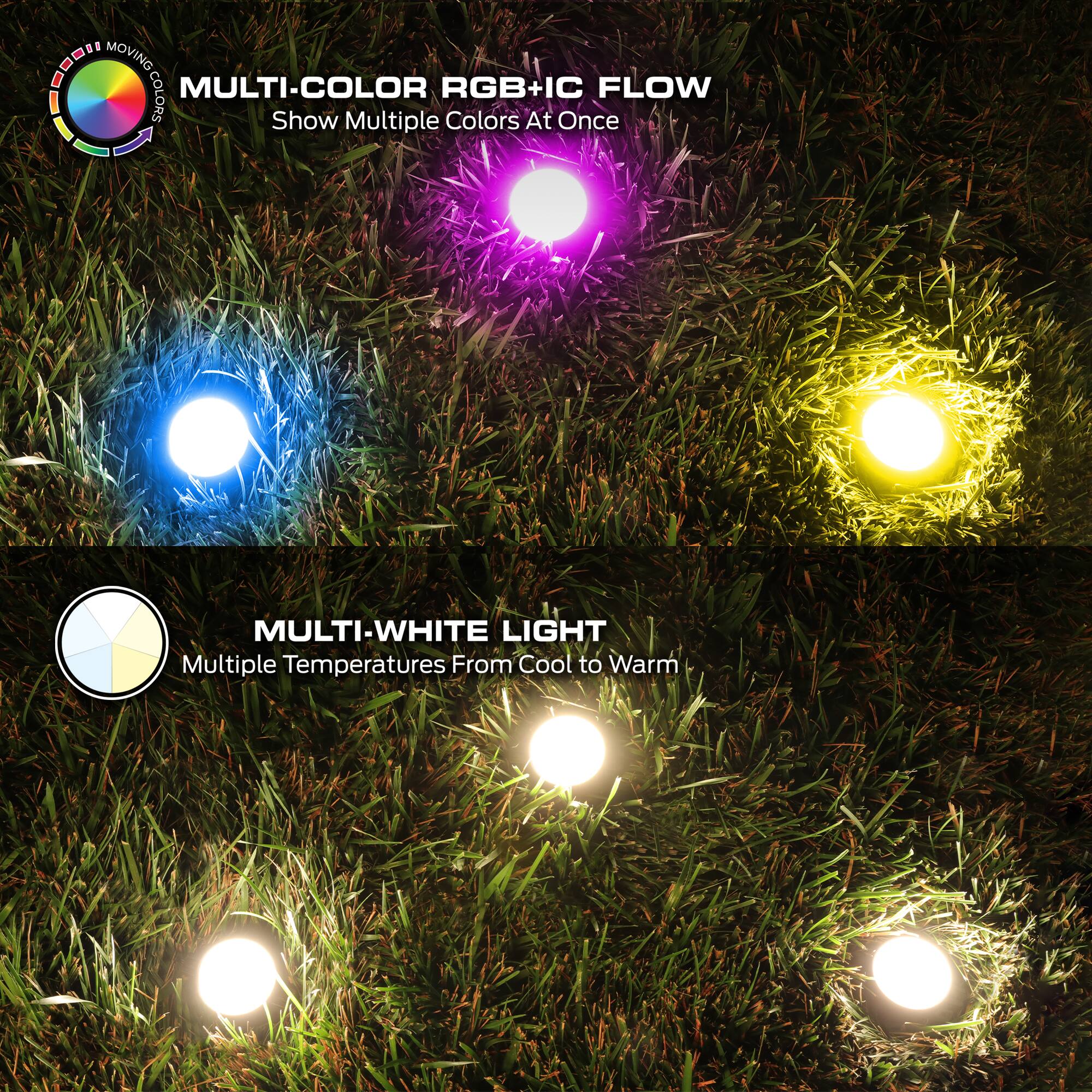 MULTI-COLOR RGB+IC FLOW  
Show Multiple Colors At Once  

MULTI-WHITE LIGHT  
Multiple Temperatures From Cool to Warm