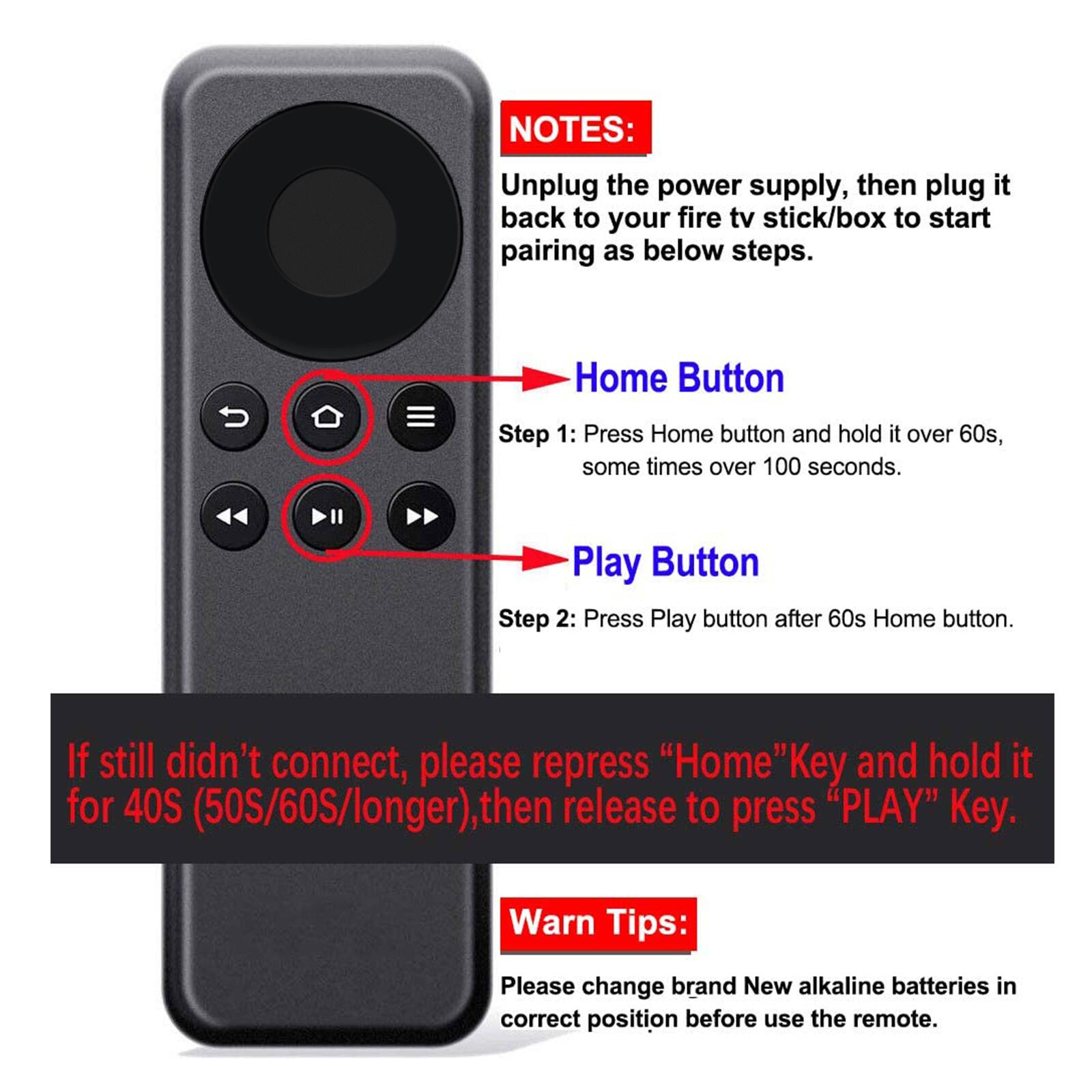 **NOTES:**

Unplug the power supply, then plug it back to your fire tv stick/box to start pairing as below steps.

**Home Button**

Step 1: Press Home button and hold it over 60s, some times over 100 seconds.

**Play Button**

Step 2: Press Play button after 60s Home button.

If still didn't connect, please repress "Home" Key and hold it for 40S (50S/60S/longer), then release to press "PLAY" Key.

**Warn Tips:**

Please change brand New alkaline batteries in correct position before use the remote.