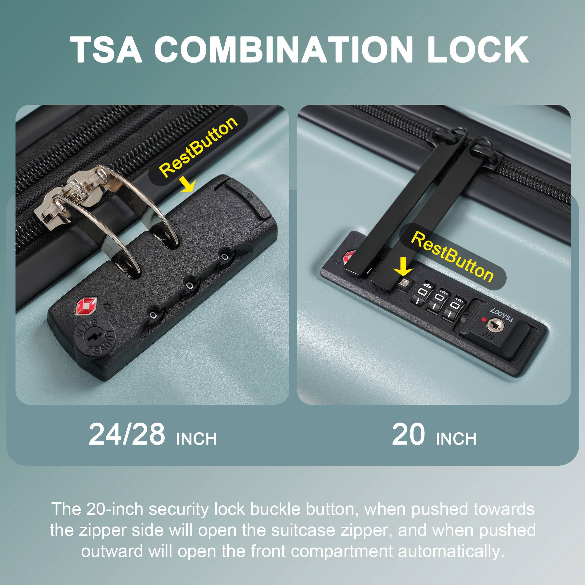 TSA COMBINATION LOCK

RestButton

24/28 INCH

RestButton

20 INCH

The 20-inch security lock buckle button, when pushed towards the zipper side will open the suitcase zipper, and when pushed outward will open the front compartment automatically.