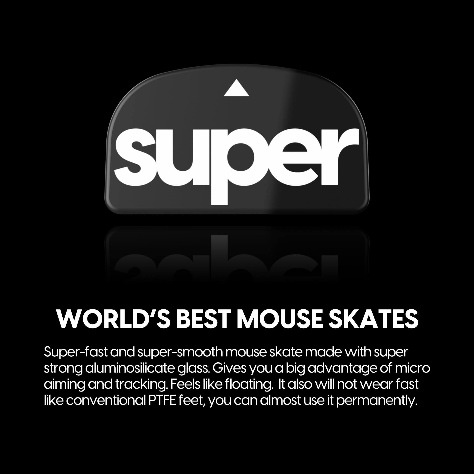 **Super Cabe**

**WORLD'S BEST MOUSE SKATES**

Super-fast and super-smooth mouse skates made with super strong aluminosilicate glass. Gives you a big advantage of micro aiming and tracking. Feels like floating. It also will not wear fast like conventional PTFE feet, you can almost use it permanently.