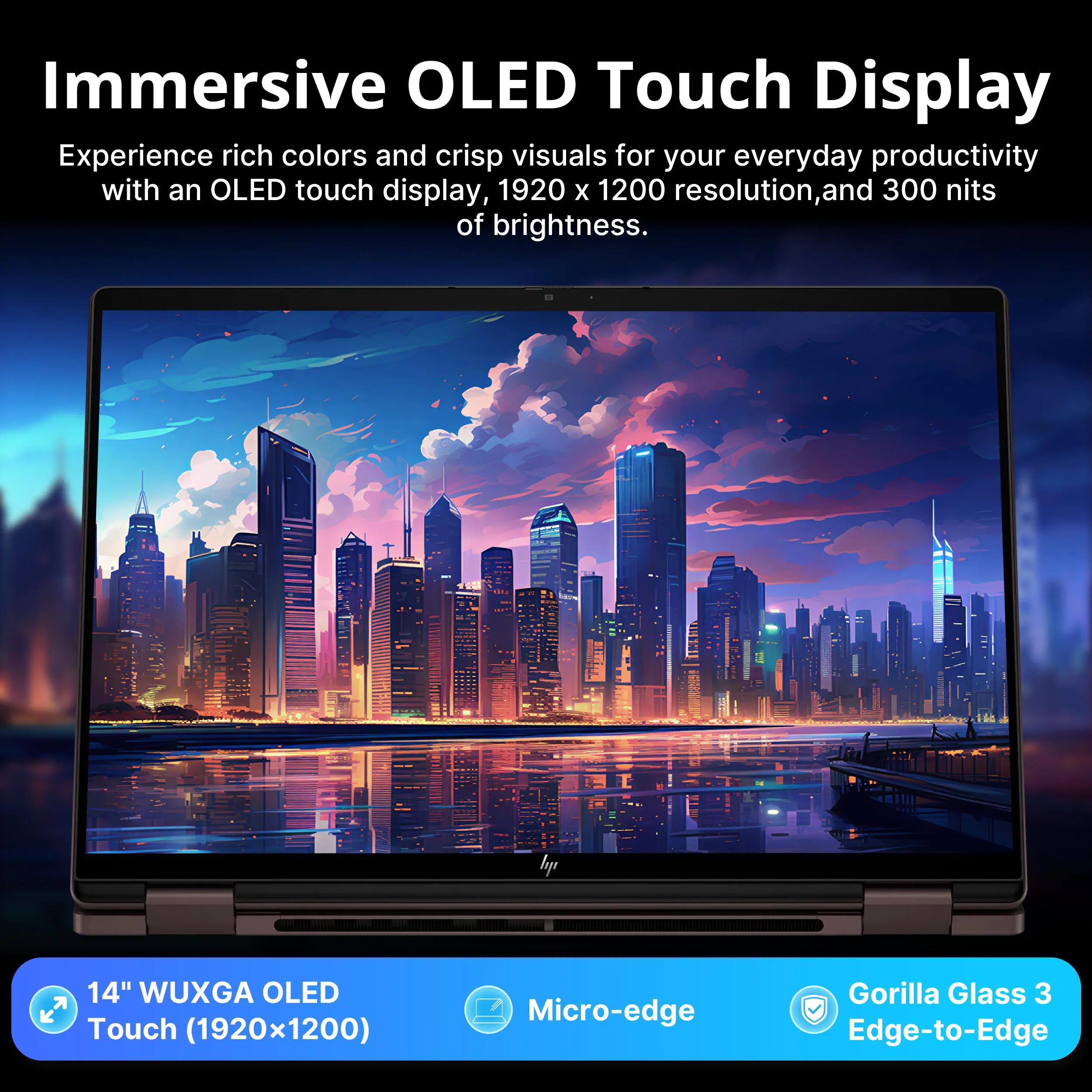 Immersive OLED Touch Display

Experience rich colors and crisp visuals for your everyday productivity with an OLED touch display, 1920 x 1200 resolution, and 300 nits of brightness.

hp 14" WUXGA OLED Touch (1920x1200) T Micro-edge Gorilla Glass 3 Edge-to-Edge