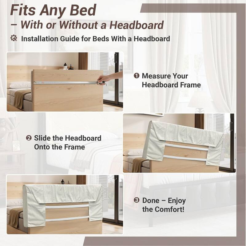 Fits Any Bed  
— With or Without a Headboard  

Installation Guide for Beds With a Headboard  

1. Measure Your Headboard Frame  
2. Slide the Headboard Onto the Frame  
3. Done – Enjoy the Comfort!