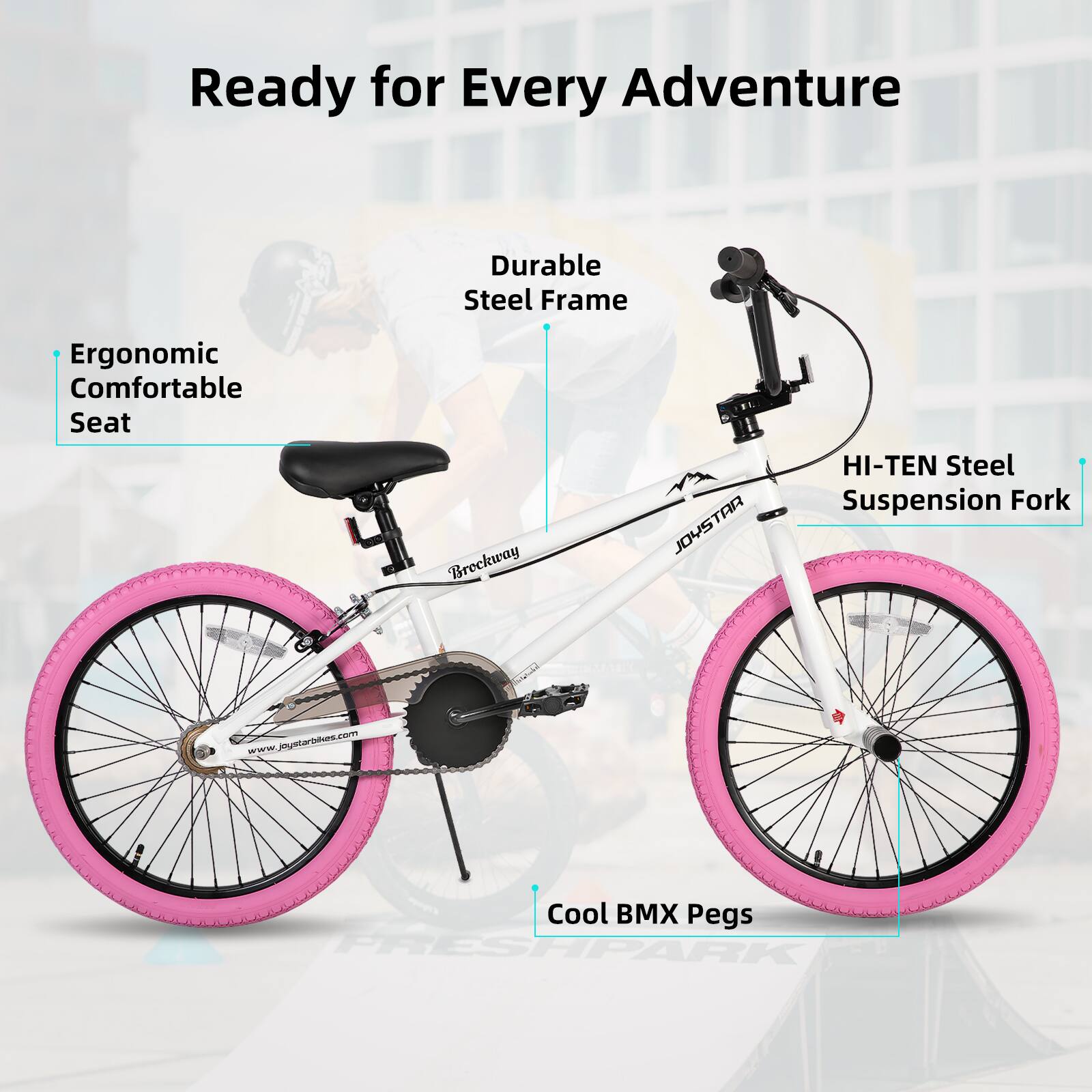Ready for Every Adventure  
Durable Steel Frame  
Ergonomic Comfortable Seat  
HI-TEN Steel Suspension Fork  
Cool BMX Pegs  
www.joystarbikes.com