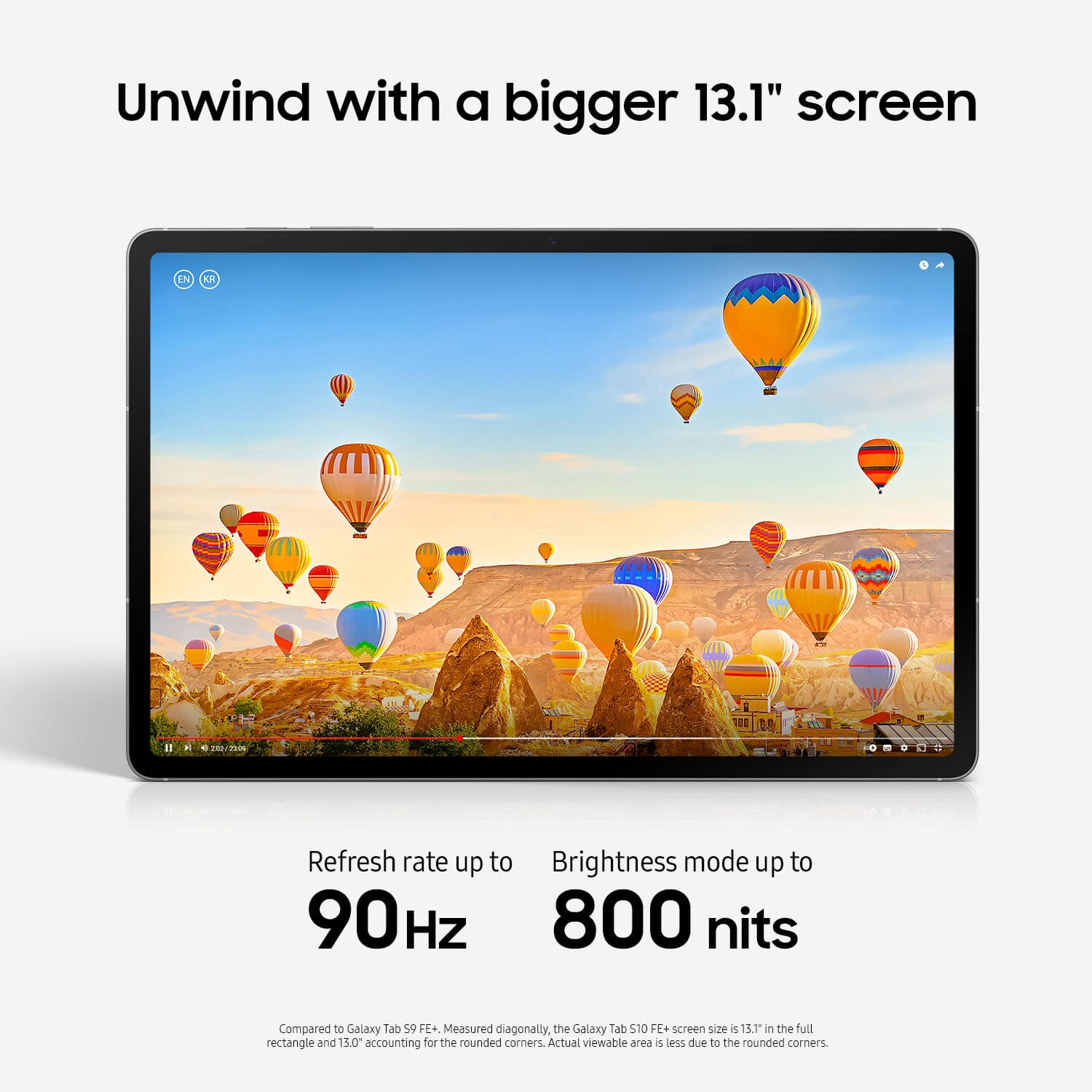 Unwind with a bigger 13.1" screen. Refresh rate up to 90Hz. Brightness mode up to 800 nits. Compared to Galaxy Tab S10e, the screen size is 13.1" in the full rectangle and 13.0" accounting for the rounded corners. Actual viewable area is less due to the rounded corners.