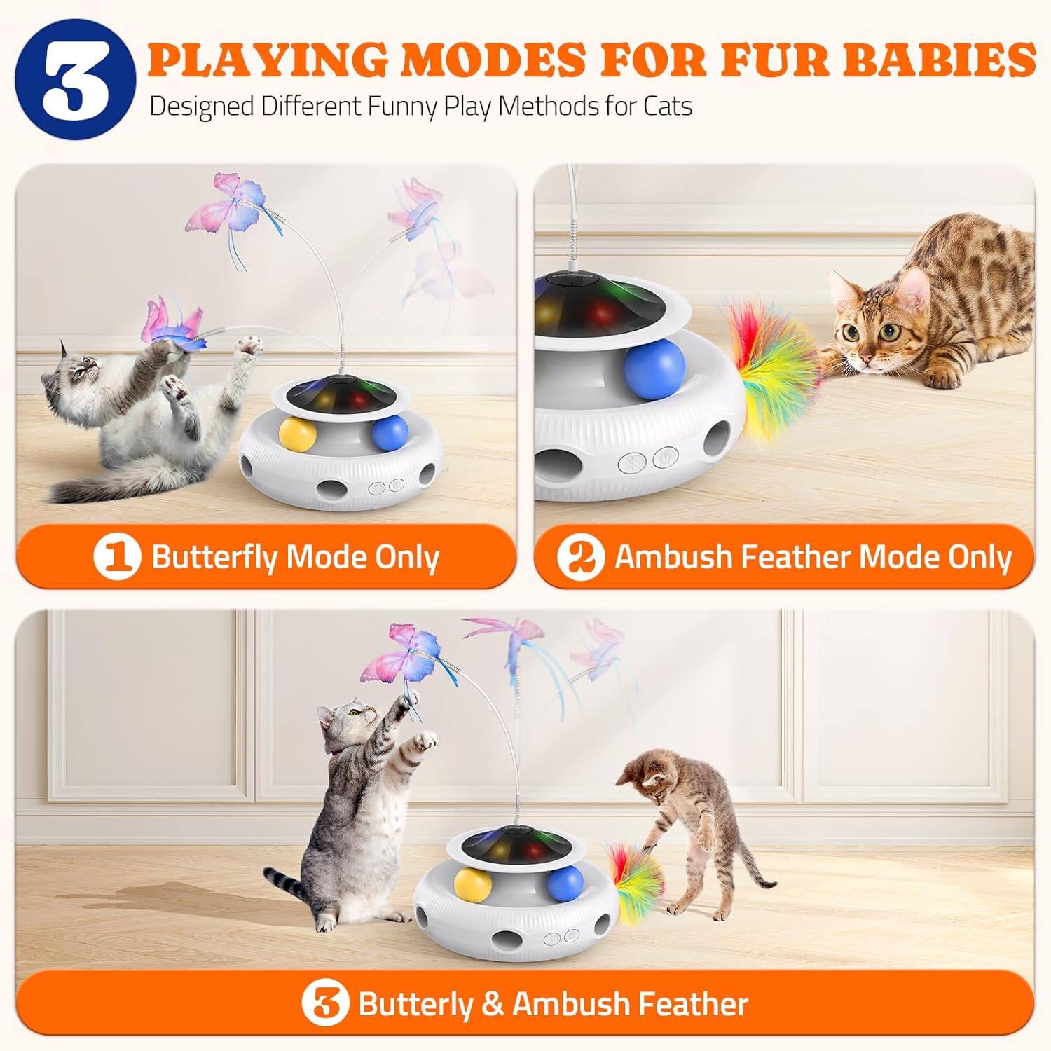PLAYING MODES FOR FUR BABIES
Designed Different Funny Play Methods for Cats
1 Butterfly Mode Only
2 Ambush Feather Mode Only
3 Butterfly & Ambush Feather