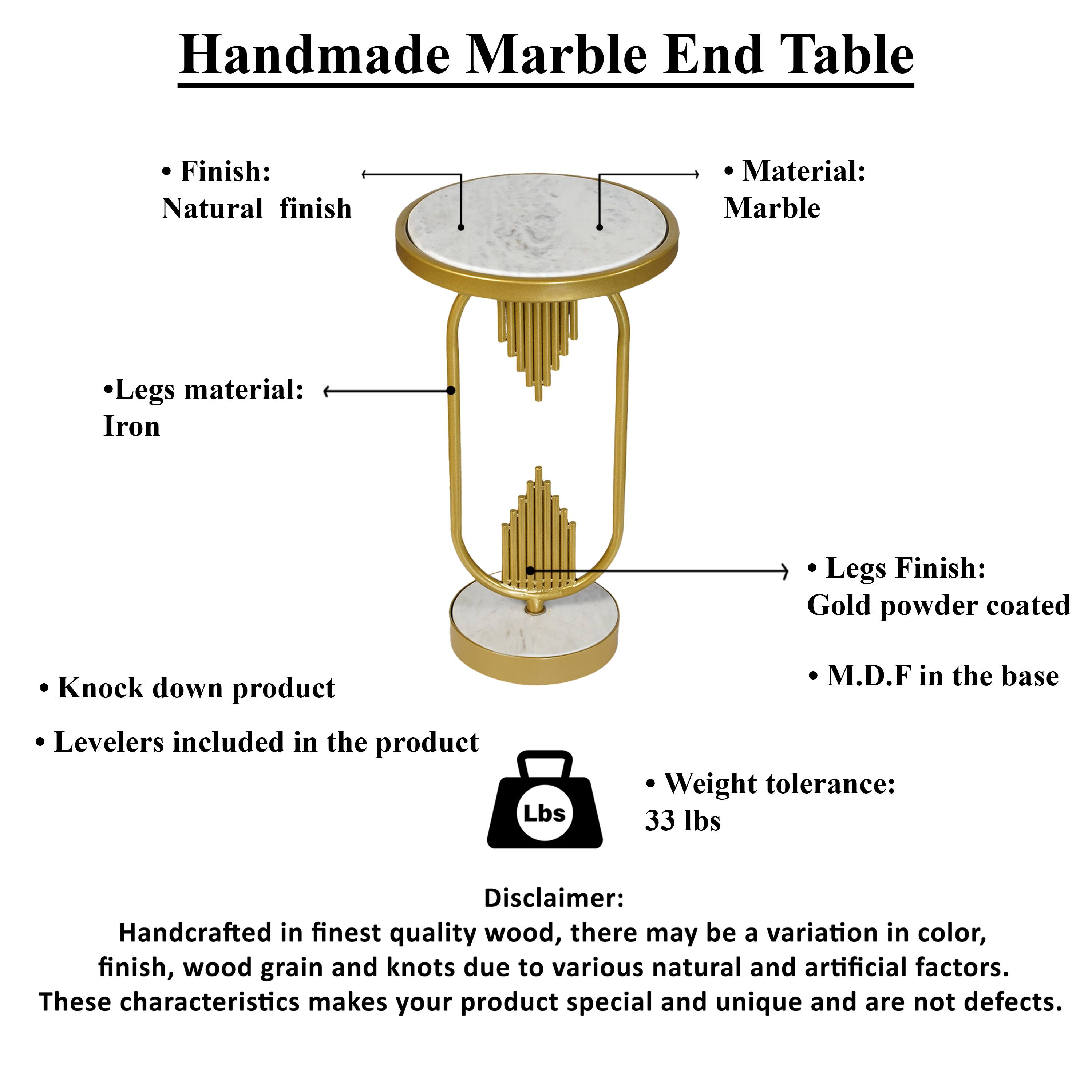 Handmade Marble End Table

Finish: Natural finish
Material: Marble
Legs material: Iron
Legs Finish: Gold powder coated
Knock down product
Levelers included in the product
M.D.F in the base
Weight tolerance: 33 lbs

Disclaimer: Handcrafted in finest quality wood, there may be a variation in color, finish, wood grain and knots due to various natural and artificial factors. These characteristics makes your product special and unique and are not defects.