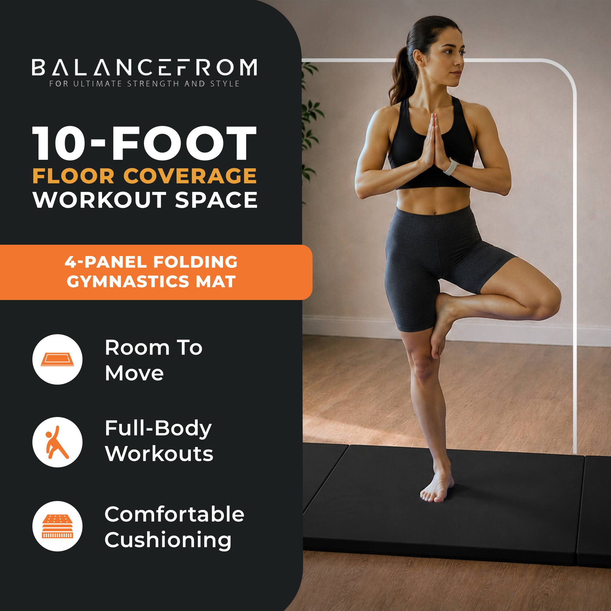BALANCEFROM  
FOR ULTIMATE STRENGTH AND STYLE

10-FOOT FLOOR COVERAGE WORKOUT SPACE

4-PANEL FOLDING GYMNASTICS MAT

- Room To Move
- Full-Body Workouts
- Comfortable Cushioning