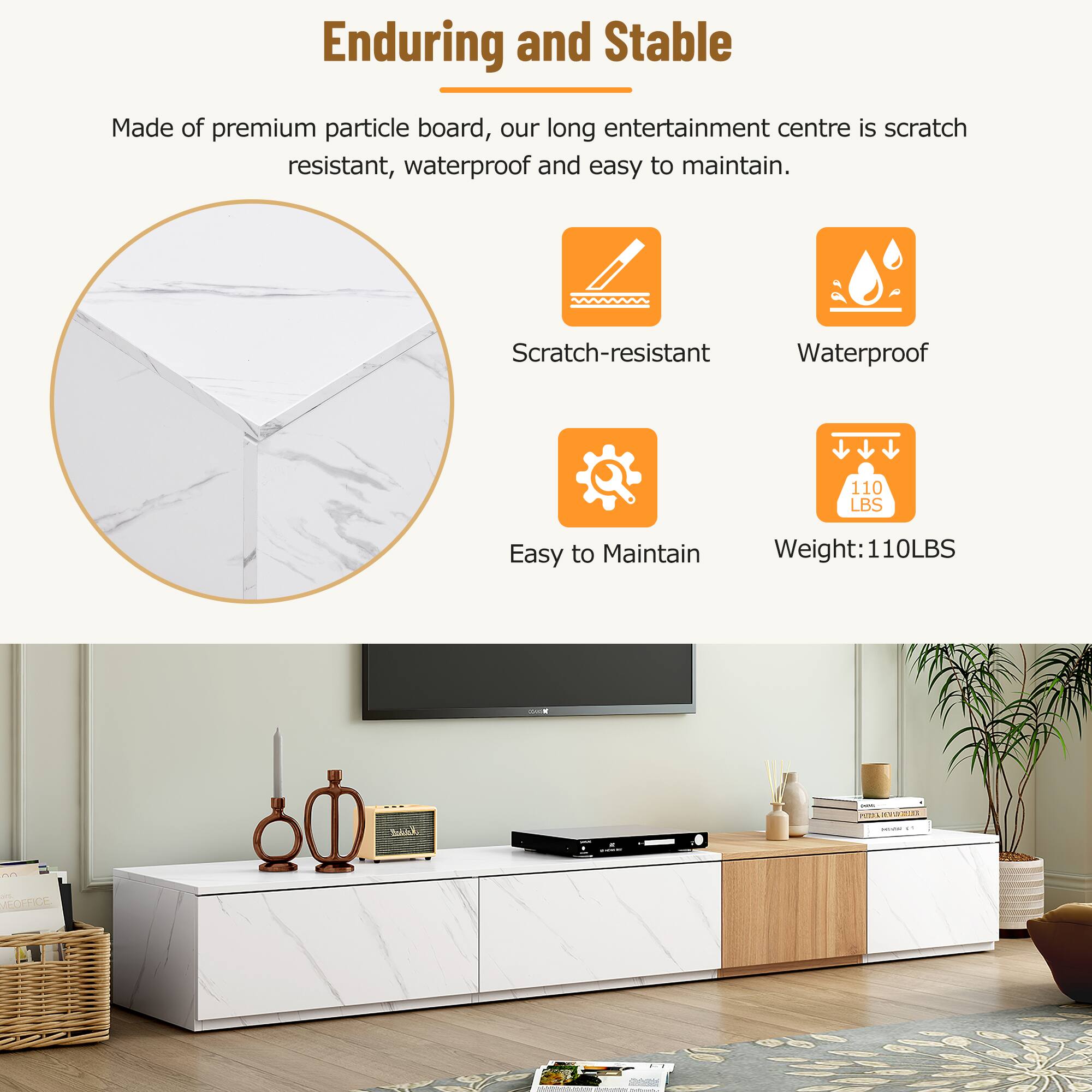 Enduring and Stable

Made of premium particle board, our long entertainment centre is scratch resistant, waterproof and easy to maintain.

- Scratch-resistant
- Waterproof
- Easy to Maintain
- Weight: 110LBS