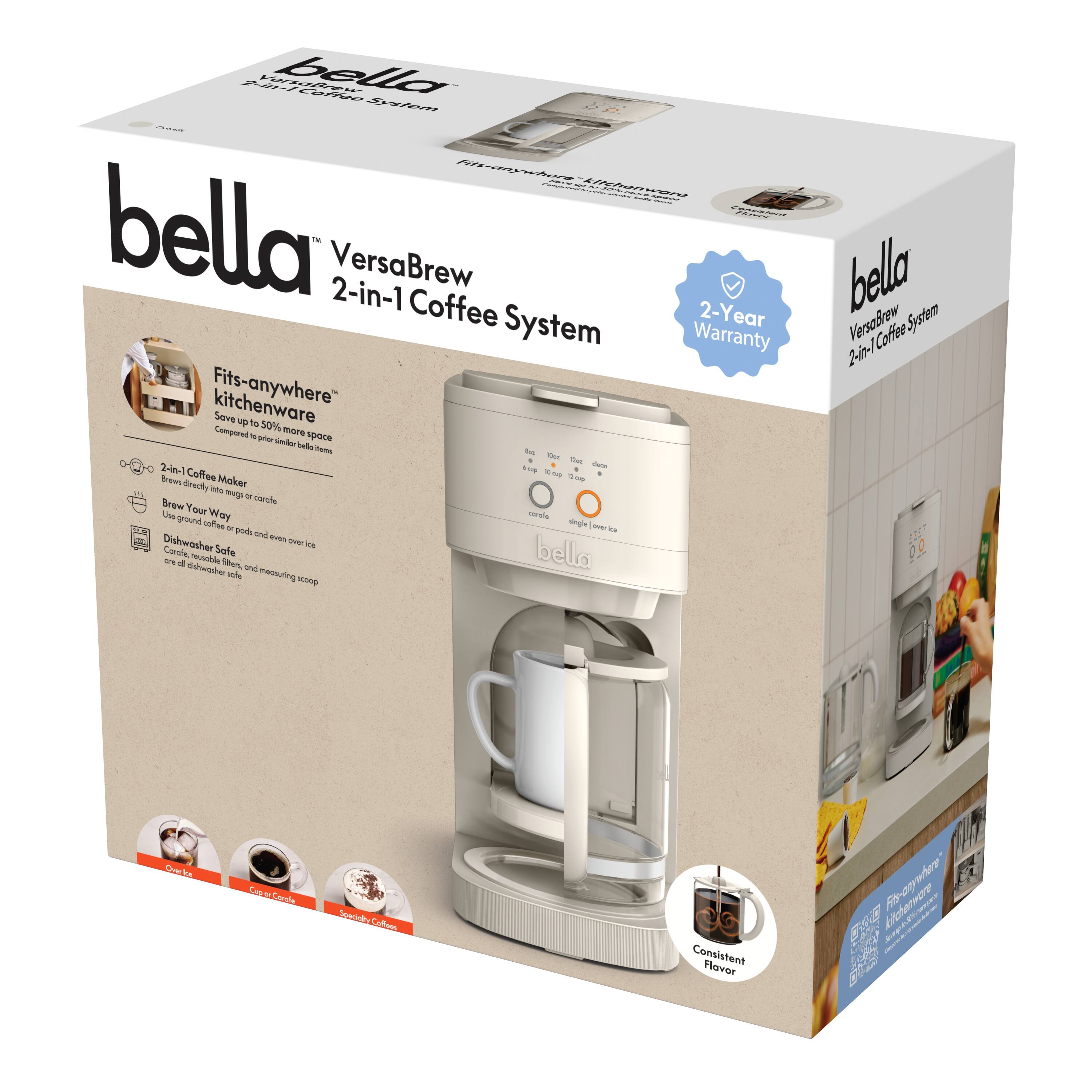 **bella**  
VersaBrew 2-in-1 Coffee System  

- Fits-anywhere™ kitchenware  
  Save up to 50% more space  
  Compared to previous bella models  

- 2-in-1 Coffee Maker  
  Brews directly into mug or carafe  

- Brew Your Way  
  Use ground coffee or pods and enjoy over 100 varieties of coffee  

- Dishwasher Safe  
  Carafe, filter, and measuring scoop are dishwasher safe  

- Consistent Flavor  

- 2-Year Warranty  

- Fits-anywhere™ kitchenware  
  Save up to 50% more space  
  Compared to previous bella models  

- 2-in-1 Coffee Maker  
  Brews directly into mug or carafe  

- Brew Your Way  
  Use ground coffee or pods and enjoy over 100 varieties of coffee  

- Dishwasher Safe  
  Carafe, filter, and measuring scoop are dishwasher safe  

- Consistent Flavor  

- 2-Year Warranty  

- Fits-anywhere™ kitchenware  
  Save up to 50% more space  
  Compared to previous bella models  

- 2-in-1 Coffee Maker  
  Brews directly into mug or carafe  

- Brew