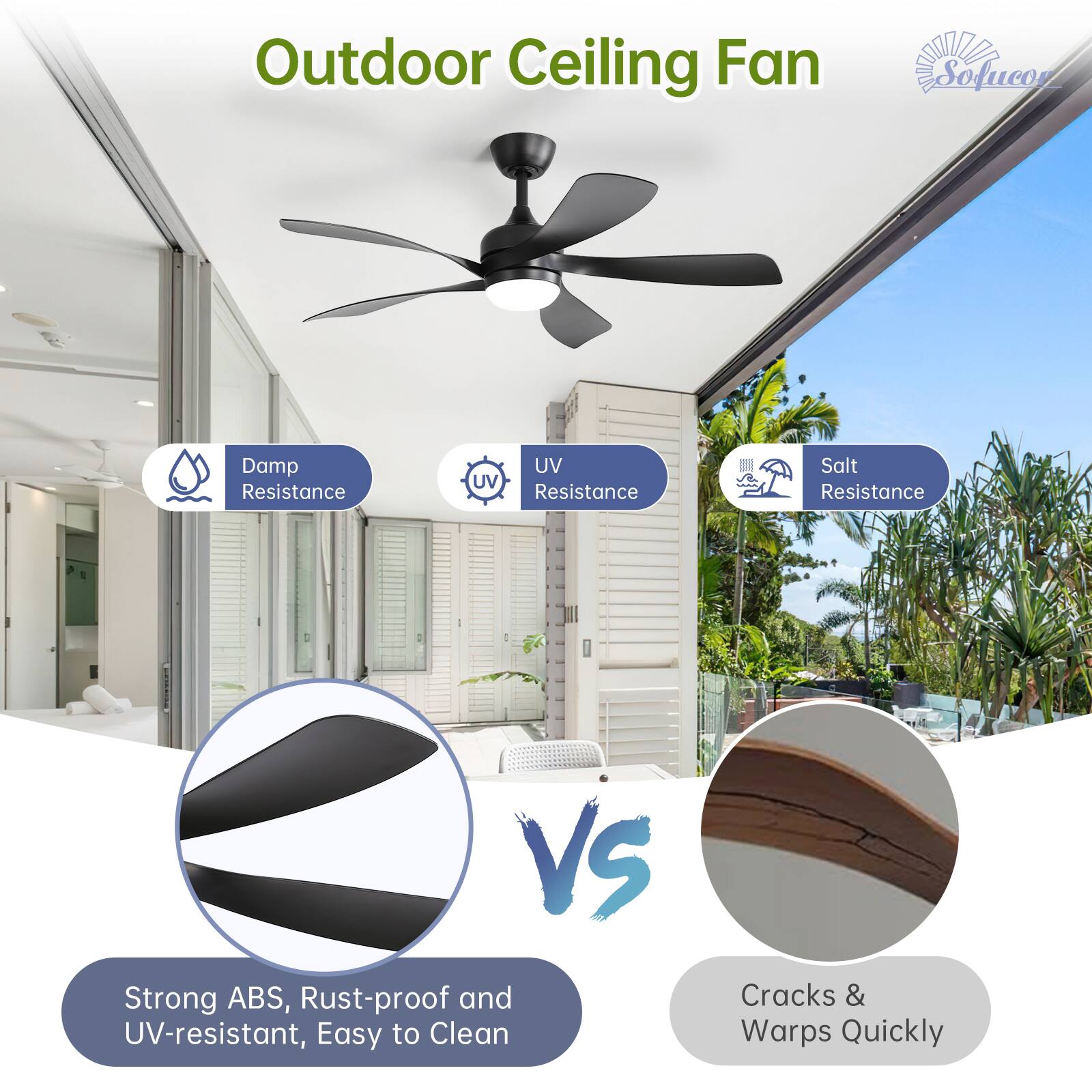 Outdoor Ceiling Fan

- Damp Resistance
- UV Resistance
- Salt Resistance

Strong ABS, Rust-proof and UV-resistant, Easy to Clean

VS

Cracks & Warps Quickly