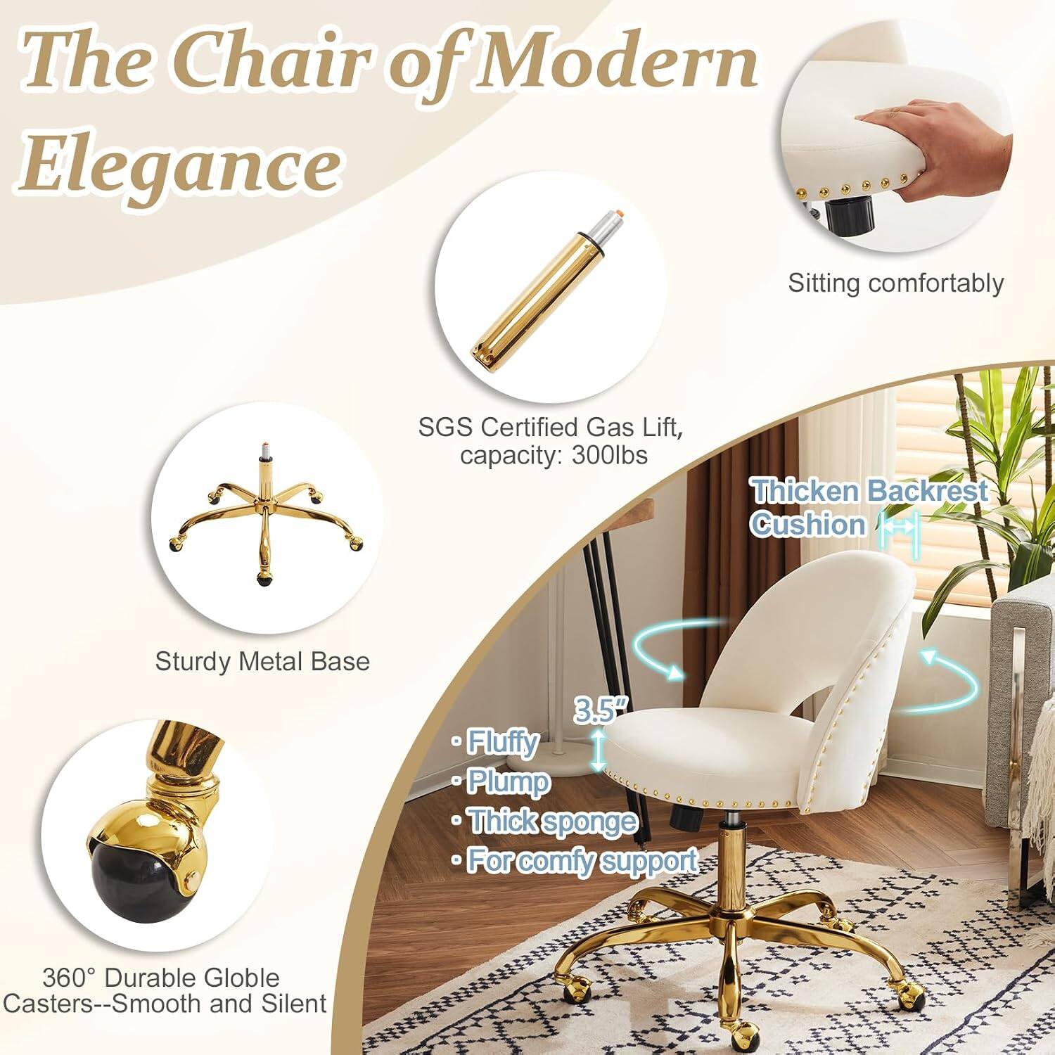 The Chair of Modern Elegance

- Sitting comfortably
- SGS Certified Gas Lift, capacity: 300lbs
- Thickened Backrest Cushion
- Sturdy Metal Base
- 3.5" Fluffy Plump Thick sponge for comfy support
- 360° Durable Globe Casters--Smooth and Silent