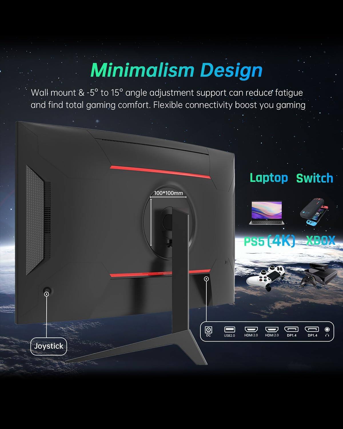 Minimalism Design  
Wall mount & -5° to 15° angle adjustment support can reduce fatigue and find total gaming comfort. Flexible connectivity boost you gaming  

100*100mm  
Laptop Switch  
PS5 (4K) XBOX  
Joystick  
DC  
USB2.0  
HDMI 2.0  
HDMI 2.0  
DP1.4  
DP1.4