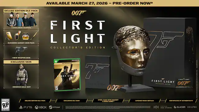 AVAILABLE MARCH 27, 2026 - PRE-ORDER NOW*
DELUXE EDITION DLC PACK
- 5 EXCLUSIVE OUTFITS
- GLEAMING GADGET SKIN PACK
- 1 NEW WEAPON SKIN
- EXCLUSIVE SKIN
- OBIADIAN GOLD SUIT
COLLECTOR'S EDITION
- STEEL CASE WITH MAGNET
- LIFESIZE MASK REPLICA
- CERTIFICATE OF AUTHENTICITY
FORMAT: PS5, XBOX SERIES X, STEAM
RATING PENDING
007
FIRST LIGHT
COLLECTOR'S EDITION
MGM, AMAZON STUDIOS, GLACIER, DELPHI - RP (Rating Pending)