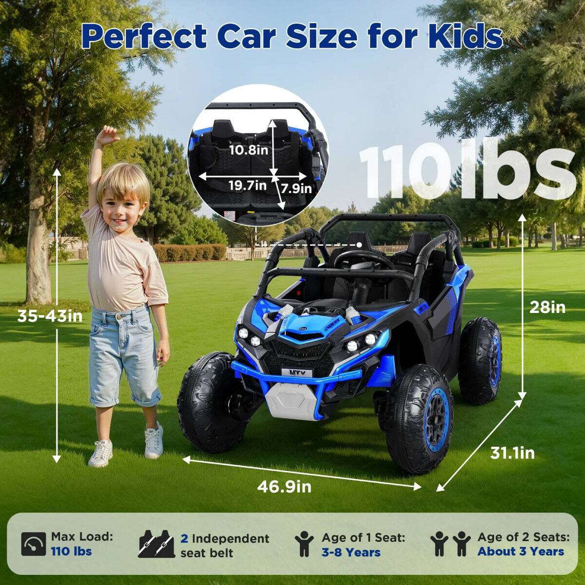 Perfect Car Size for Kids

- 10.8in
- 19.7in
- 7.9in
- 110lbs
- 35-43in
- 28in
- 31.1in
- 46.9in

Max Load: 110 lbs

2 Independent seat belt

Age of 1 Seat: 3-8 Years

Age of 2 Seats: About 3 Years