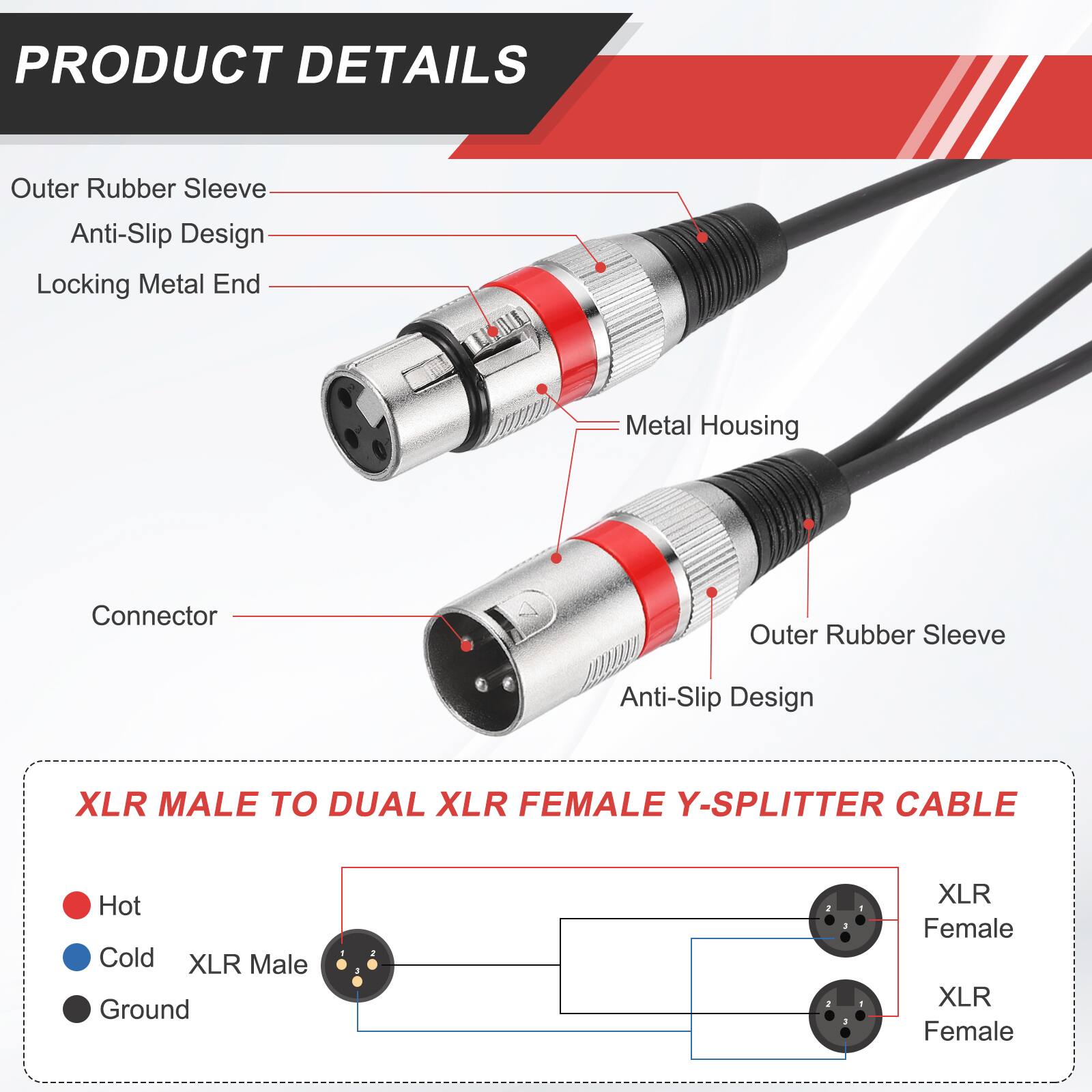 PRODUCT DETAILS

- Outer Rubber Sleeve
- Anti-Slip Design
- Locking Metal End
- Metal Housing
- Connector

XLR MALE TO DUAL XLR FEMALE Y-SPLITTER CABLE

- Hot
- Cold
- Ground

XLR Male
XLR Female
XLR Female