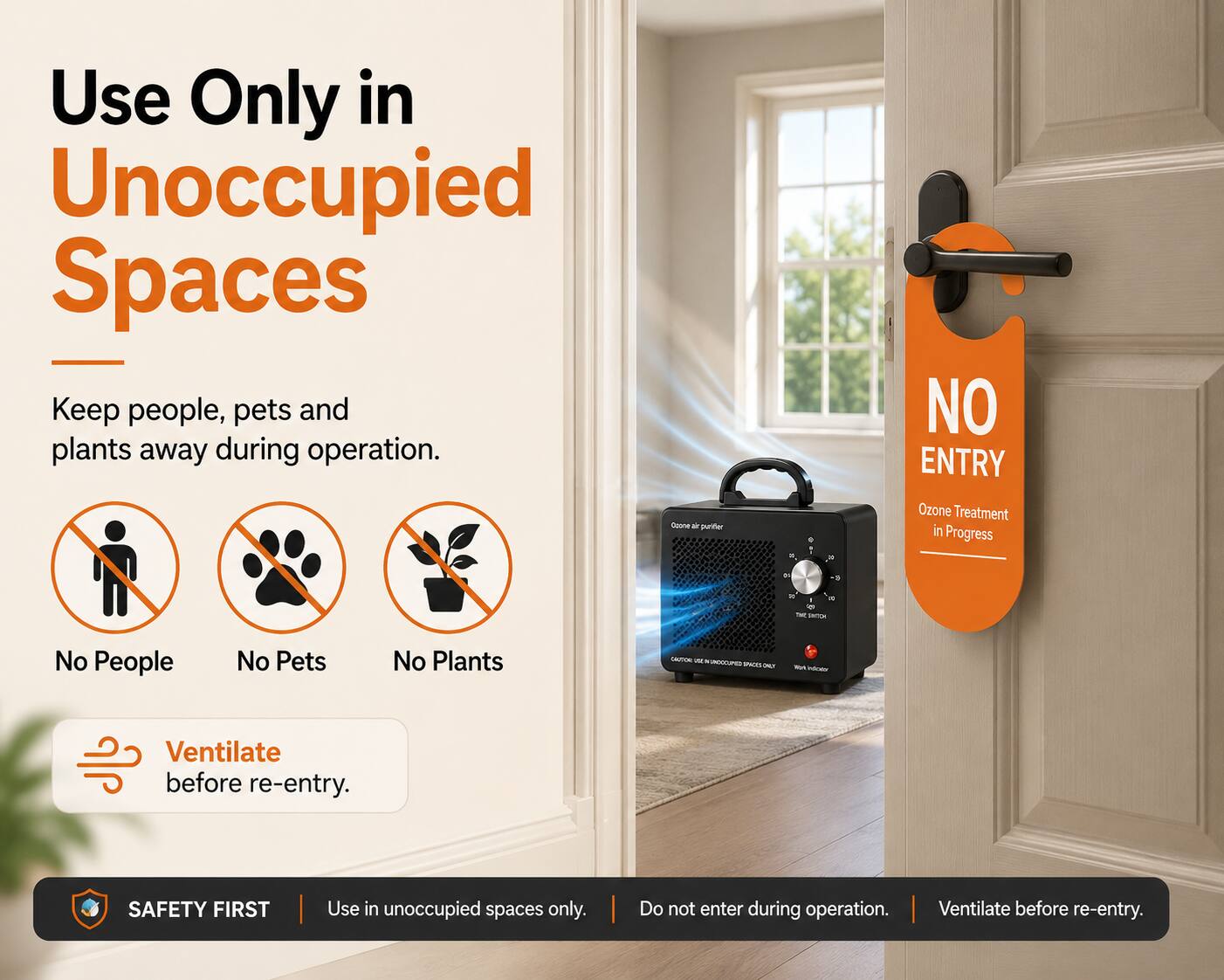 Use Only in Unoccupied Spaces  
Keep people, pets and plants away during operation.

NO ENTRY

Ozone Treatment in Progress

No People  
No Pets  
No Plants

Ventilate before re-entry.

SAFETY FIRST  
Use in unoccupied spaces only.  
Do not enter during operation.  
Ventilate before re-entry.