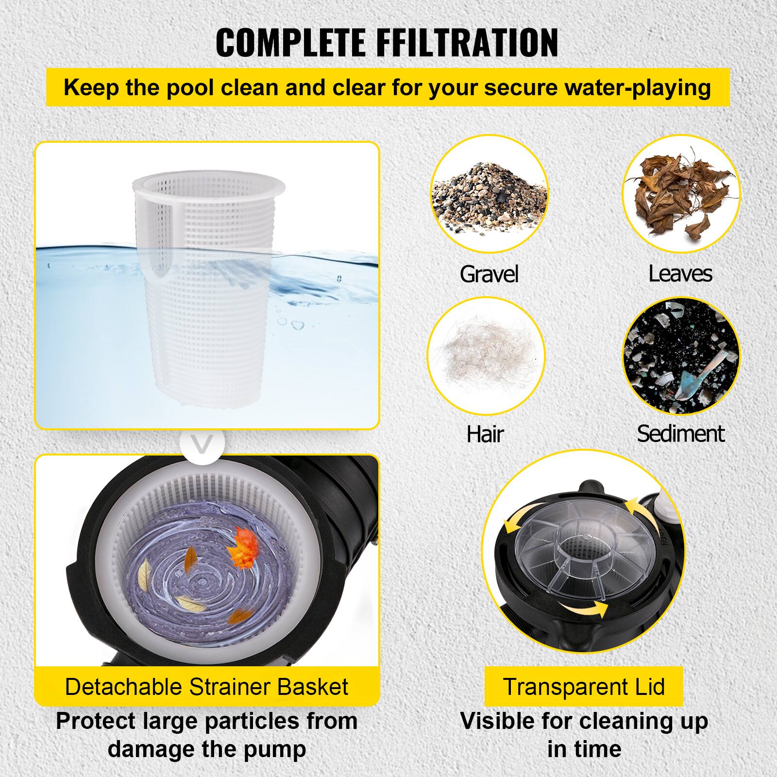 COMPLETE FILTRATION  
Keep the pool clean and clear for your secure water-playing

- Gravel
- Leaves
- Hair
- Sediment

Detachable Strainer Basket  
Protect large particles from damaging the pump

Transparent Lid  
Visible for cleaning up in time