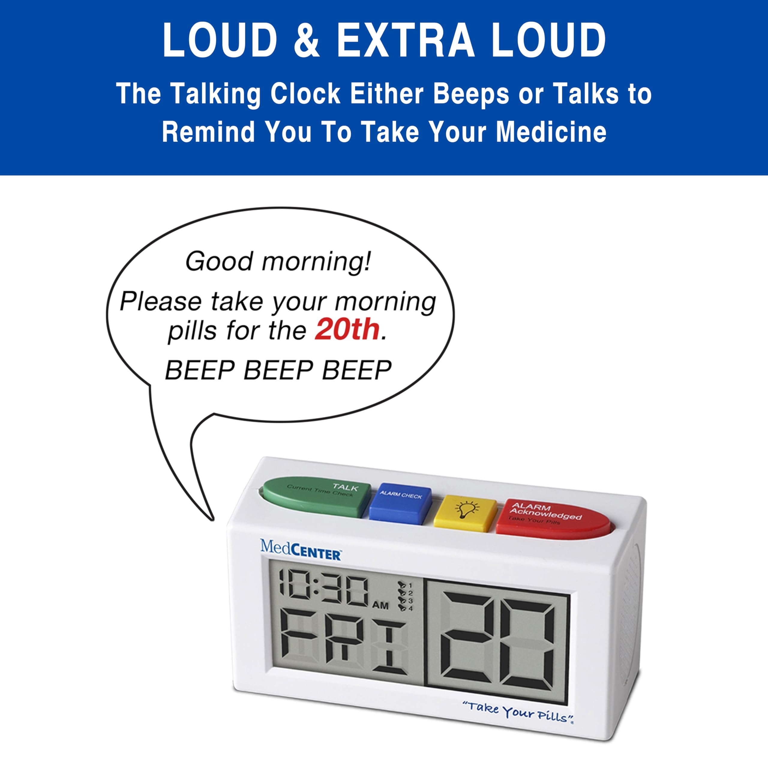 LOUD & EXTRA LOUD  
The Talking Clock Either Beeps or Talks to Remind You To Take Your Medicine

Good morning!  
Please take your morning pills for the 20th.  
BEEP BEEP BEEP

Current Time: 10:30 AM  
TALK  
ALARM CHECK  
ALARM  
Take Acknowledged Your Pills  
MedCENTER  
FRI 20  
"Take Your Pills"