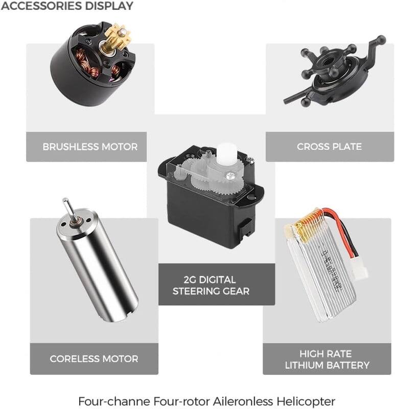 ACCESSORIES DISPLAY

- BRUSHLESS MOTOR
- CROSS PLATE
- 2G DIGITAL STEERING GEAR
- CORELESS MOTOR
- HIGH RATE LITHIUM BATTERY

Four-channel Four-rotor Aileronless Helicopter