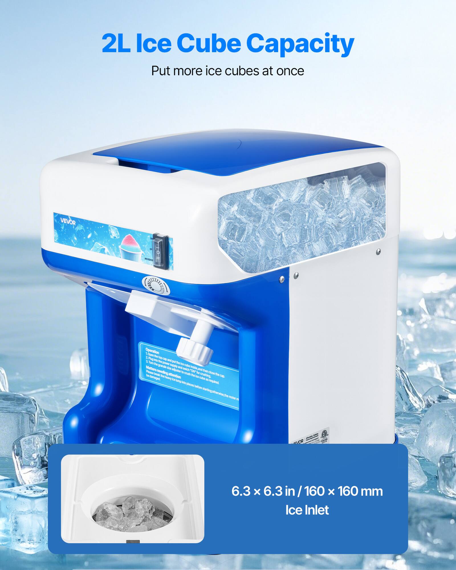 2L Ice Cube Capacity Put more ice cubes at once
VEVOR
Operation
6.3 x 6.3 in / 160 x 160 mm Ice Inlet