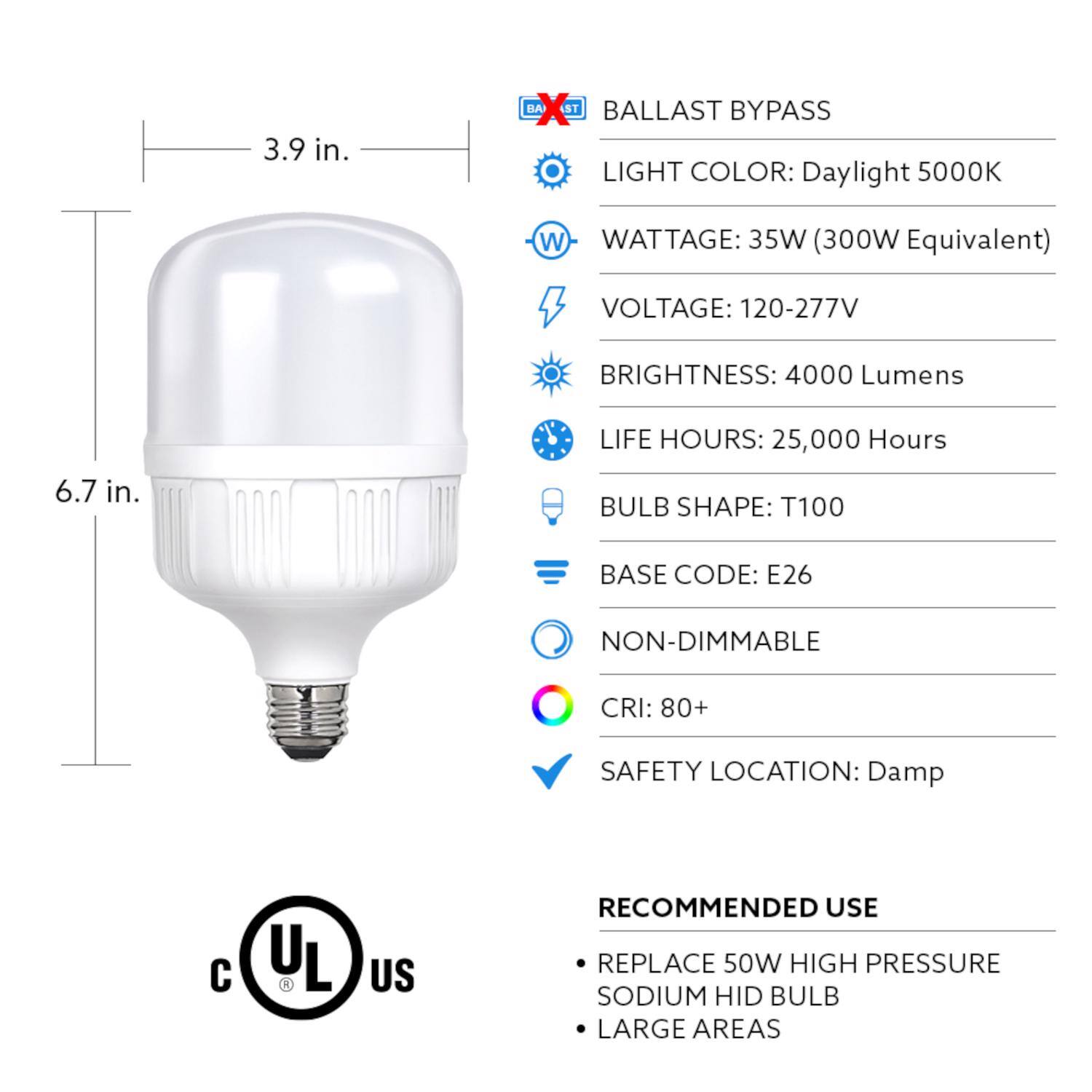 3.9 in.  
BALLAST BYPASS  
LIGHT COLOR: Daylight 5000K  
WATTAGE: 35W (300W Equivalent)  
VOLTAGE: 120-277V  
BRIGHTNESS: 4000 Lumens  
LIFE HOURS: 25,000 Hours  
6.7 in.  
BULB SHAPE: T100  
BASE CODE: E26  
NON-DIMMABLE  
CRI: 80+  
SAFETY LOCATION: Damp  

RECOMMENDED USE  
REPLACE 50W HIGH PRESSURE SODIUM HID BULB  
LARGE AREAS