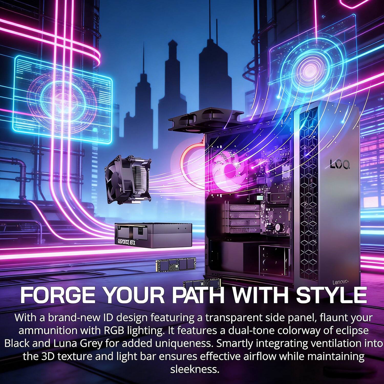 FORGE YOUR PATH WITH STYLE

With a brand-new ID design featuring a transparent side panel, flaunt your ammunition with RGB lighting. It features a dual-tone colorway of eclipse Black and Luna Grey for added uniqueness. Smartly integrating ventilation into the 3D texture and light bar ensures effective airflow while maintaining sleekness.