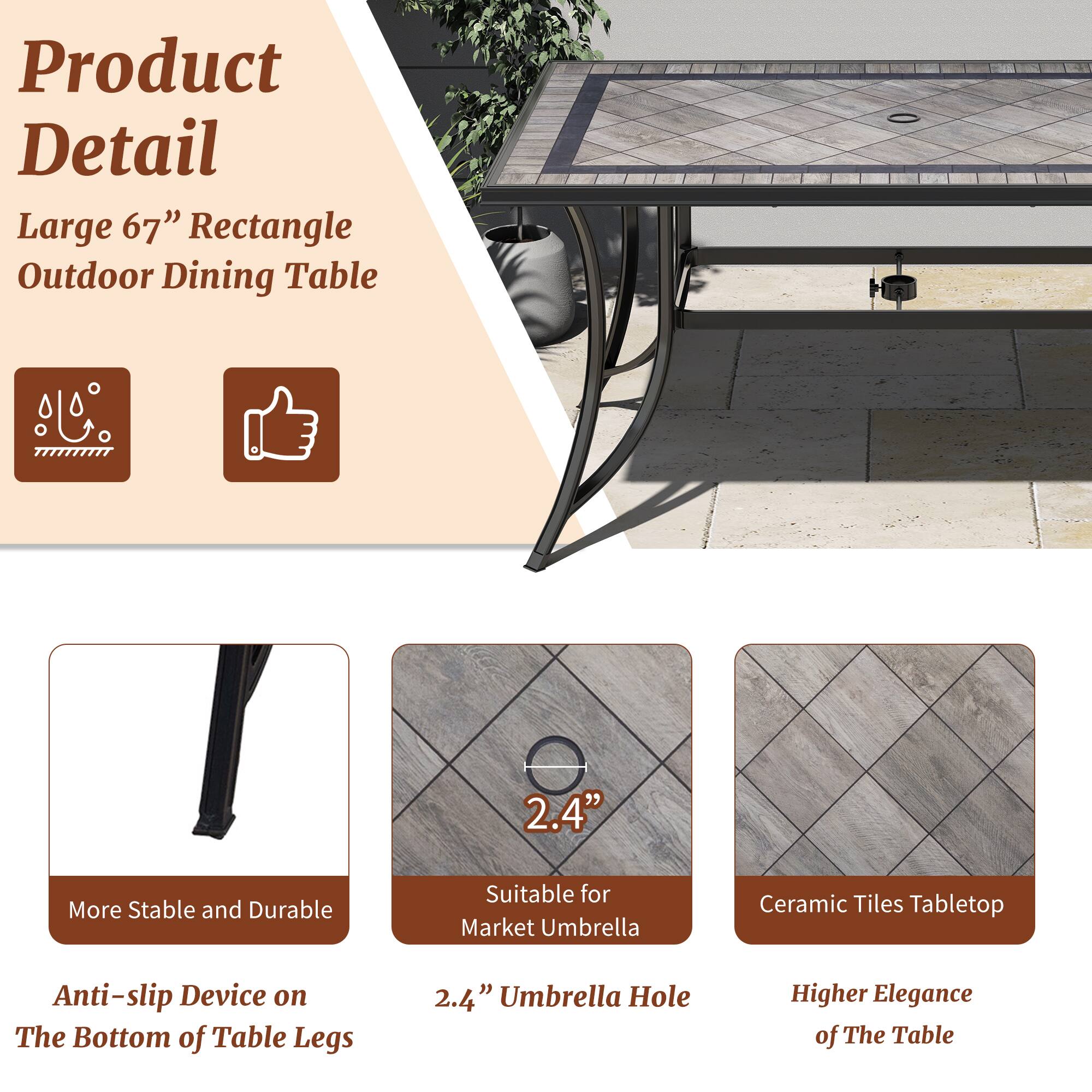 Product Detail

Large 67" Rectangle Outdoor Dining Table

- More Stable and Durable
- Anti-slip Device on The Bottom of Table Legs
- 2.4" Umbrella Hole
- Suitable for Market Umbrella
- Ceramic Tiles Tabletop
- Higher Elegance of The Table
