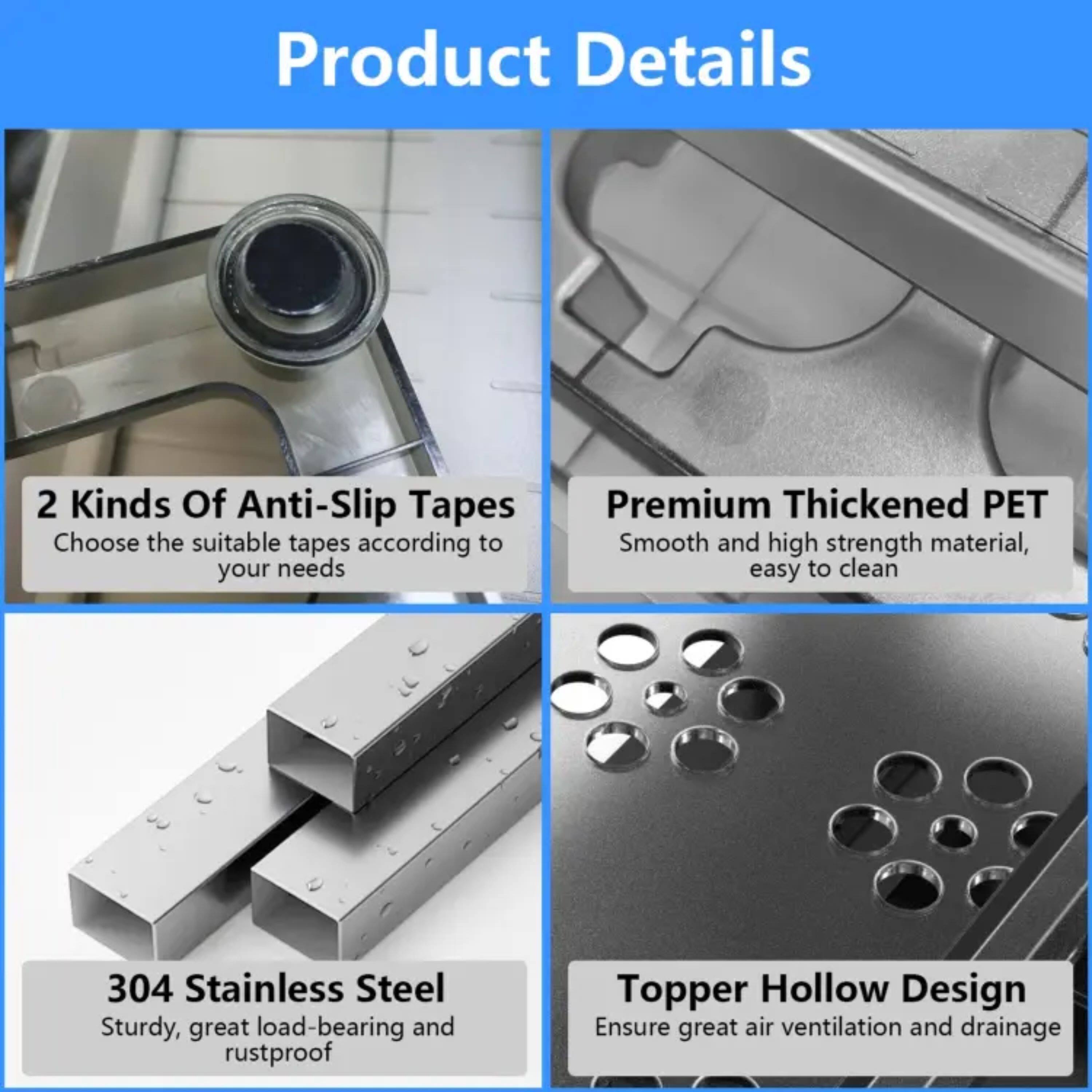 Product Details

- 2 Kinds Of Anti-Slip Tapes  
  Choose the suitable tapes according to your needs

- Premium Thickened PET  
  Smooth and high strength material, easy to clean

- 304 Stainless Steel  
  Sturdy, great load-bearing and rustproof

- Topper Hollow Design  
  Ensure great air ventilation and drainage