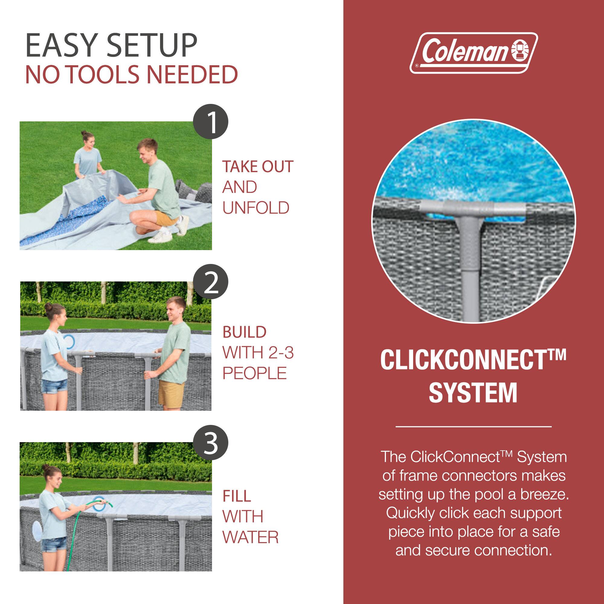 EASY SETUP  
NO TOOLS NEEDED

1. TAKE OUT AND UNFOLD

2. BUILD WITH 2-3 PEOPLE

3. FILL WITH WATER

CLICKCONNECT™ SYSTEM

The ClickConnect™ System of frame connectors makes setting up the pool a breeze. Quickly click each support piece into place for a safe and secure connection.