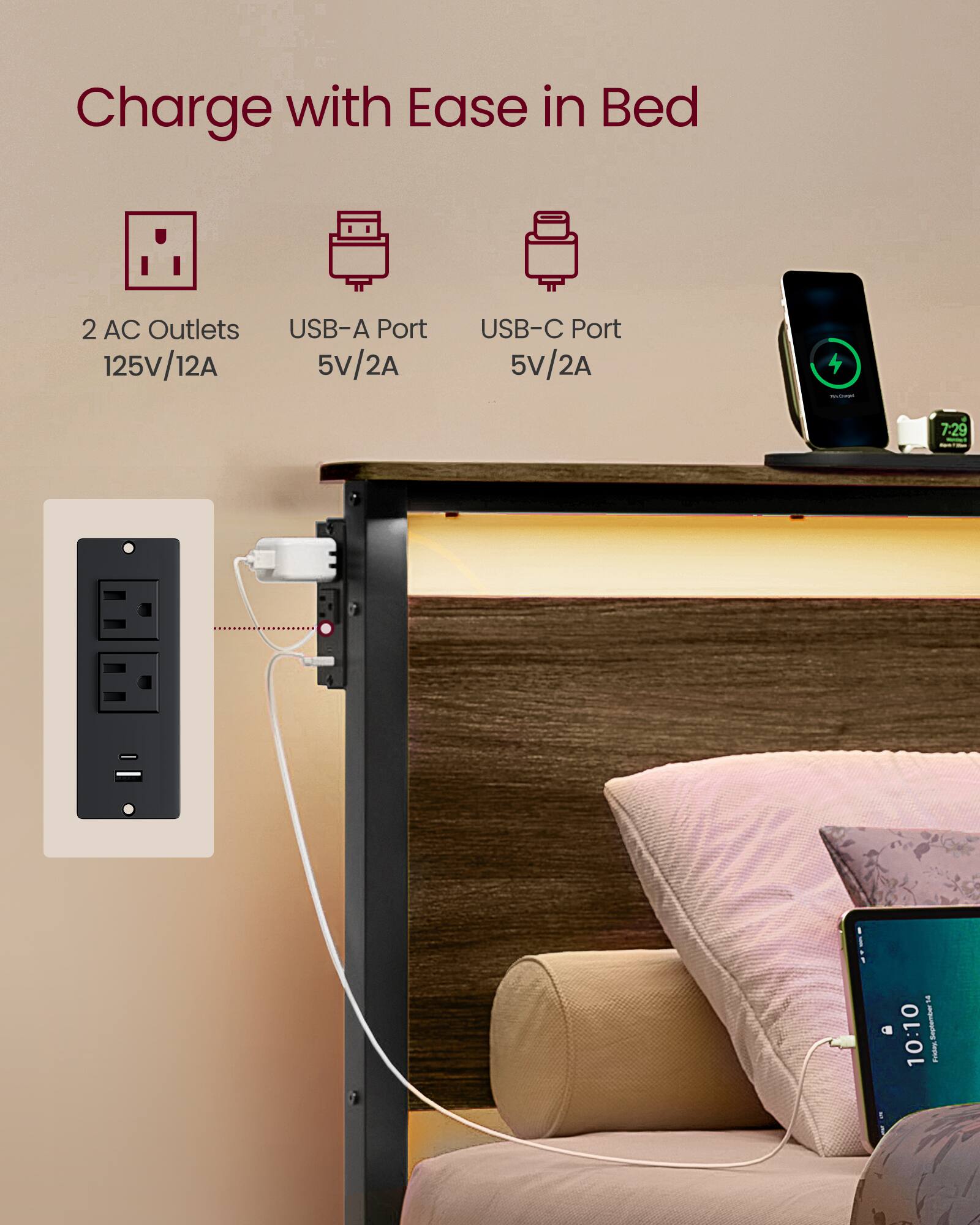 Charge with Ease in Bed

2 AC Outlets 125V/12A

USB-A Port 5V/2A

USB-C Port 5V/2A

7:29 - a 10:10