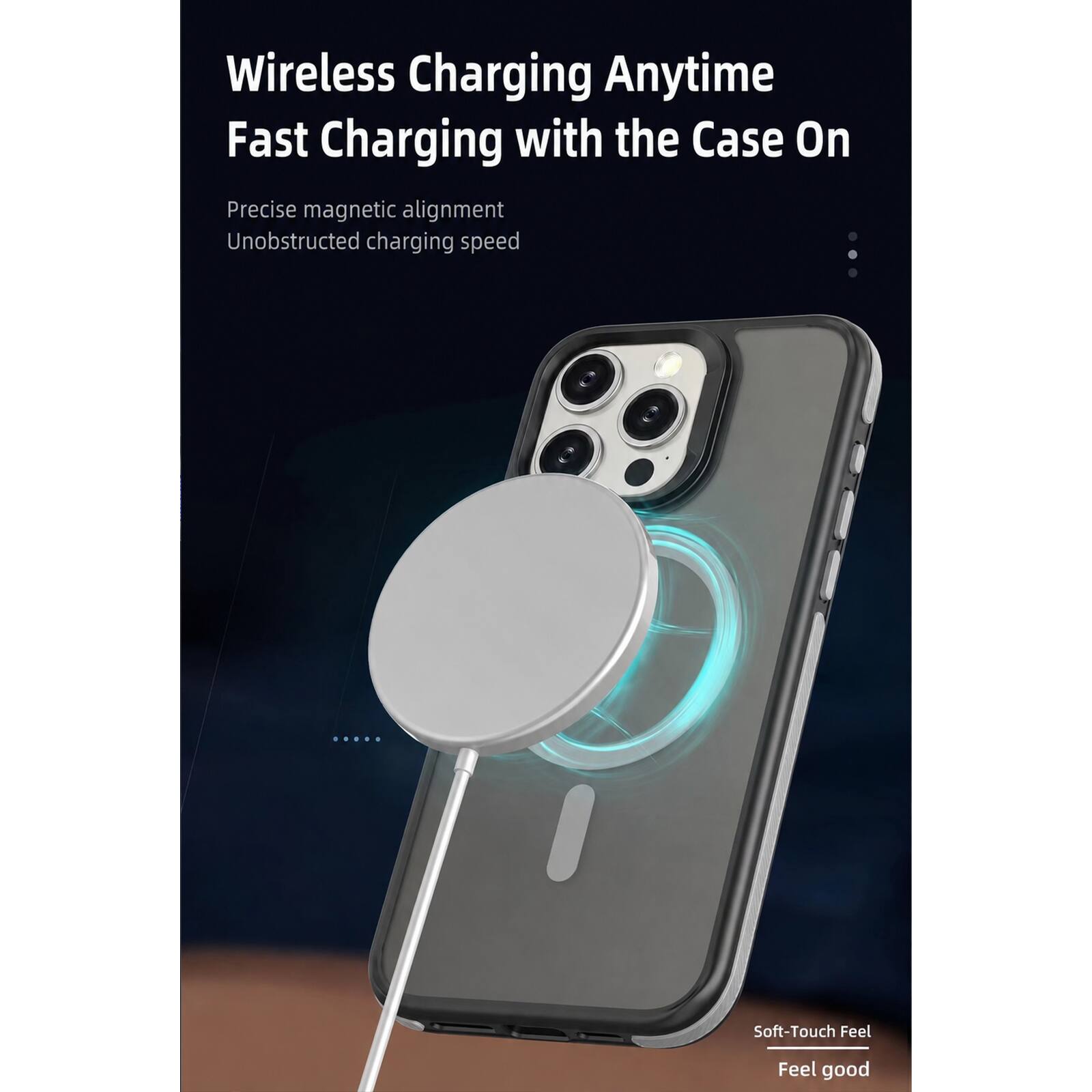 Wireless Charging Anytime  
Fast Charging with the Case On  

Precise magnetic alignment  
Unobstructed charging speed  

Soft-Touch Feel  
Feel good