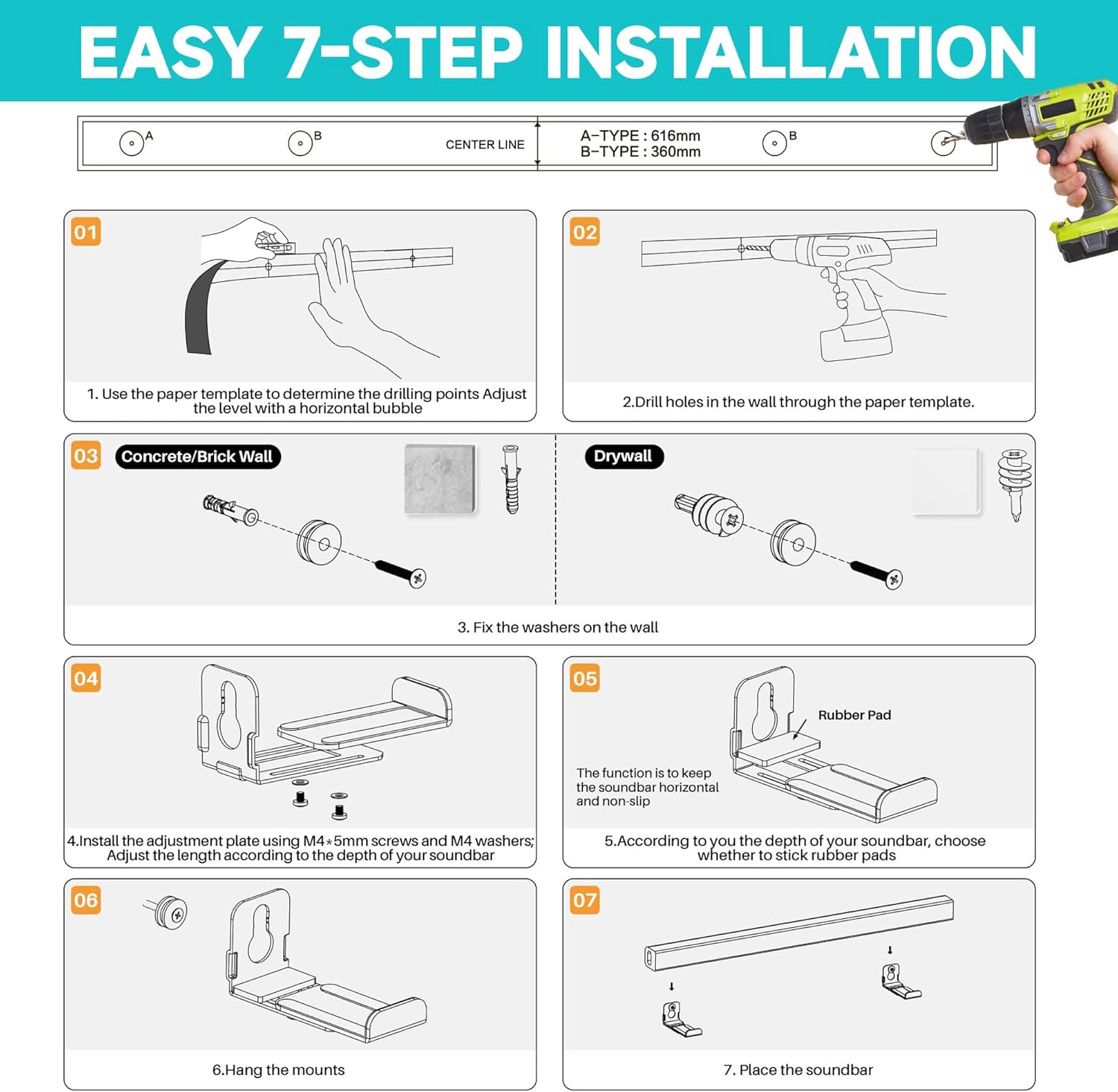 **EASY 7-STEP INSTALLATION**

**A-TYPE: 616mm B-TYPE: 360mm**

1. Use the paper template to determine the drilling points. Adjust the level with a horizontal bubble.
2. Drill holes in the wall through the paper template.
3. Fix the washers on the wall.
4. Install the adjustment plate using M4-5mm screws and M4 washers. Adjust the length according to the depth of your soundbar.
5. According to the depth of your soundbar, choose whether to stick rubber pads.
6. Hang the mounts.
7. Place the soundbar.

**Rubber Pad**  
The function is to keep the soundbar horizontal and non-slip.

**Concrete/Brick Wall**  
**Drywall**