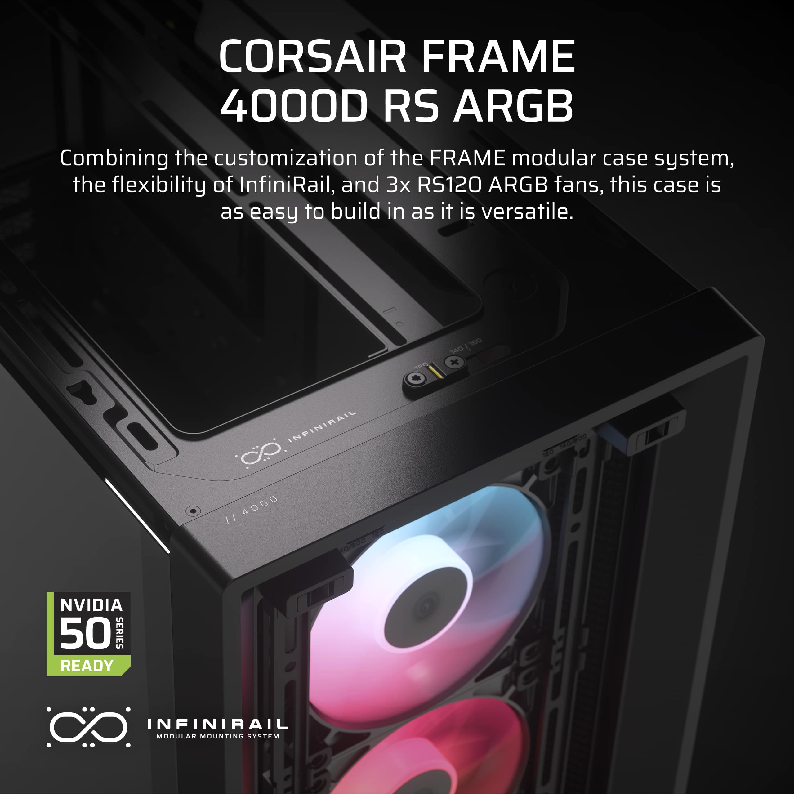 Corsair Frame 4000D RS ARGB: Combining the customization of the FRAME modular case system, the flexibility of InfiniRail, and 3x RS120 ARGB fans, this case is as easy to build in as it is versatile.
