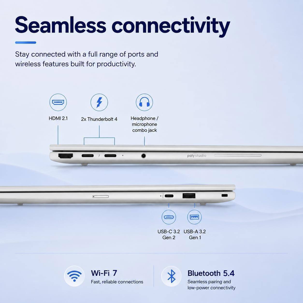 Seamless connectivity  
Stay connected with a full range of ports and wireless features built for productivity.

- HDMI 2.1
- 2x Thunderbolt 4
- Headphone/microphone combo jack
- poly studio
- USB-C 3.2 Gen 2
- USB-A 3.2 Gen 1
- Wi-Fi 7  
  Fast, reliable connections
- Bluetooth 5.4  
  Seamless pairing and low-power connectivity