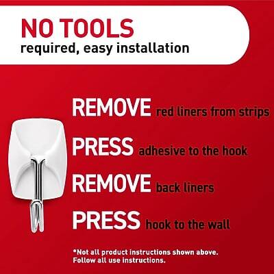 NO TOOLS required, easy installation

1. REMOVE red liners from strips
2. PRESS adhesive to the hook
3. REMOVE back liners
4. PRESS hook to the wall

*Not all product instructions shown above. Follow all use instructions.