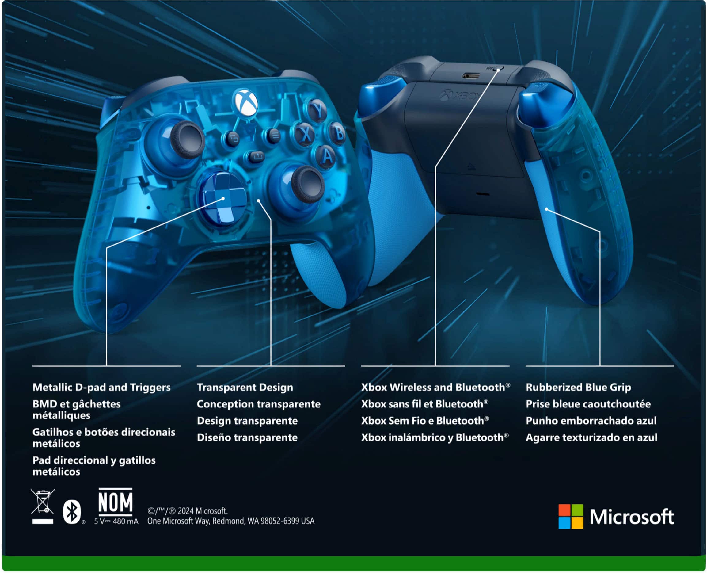 O E Y X B A YECX Metallic D-pad and Triggers Transparent Design BMD et gchettes Conception transparente mtalliques Design transparente Gatilhos e botes direcionais Diseo transparente metlicos Pad direccional y gatillos metlicos Xbox Wireless and Bluetooth Rubberized Blue Grip Xbox sans fil et Bluetooth Prise bleue caoutchoute Xbox Sem Fio e Bluetooth Punho emborrachado azul Xbox inalmbrico y Bluetooth Agarre texturizado en azul NOM 0/ / 2024 Microsoft. 5 V- 480 Am One Microsoft Way, Redmond, WA 98052-6399 USA Microsoft