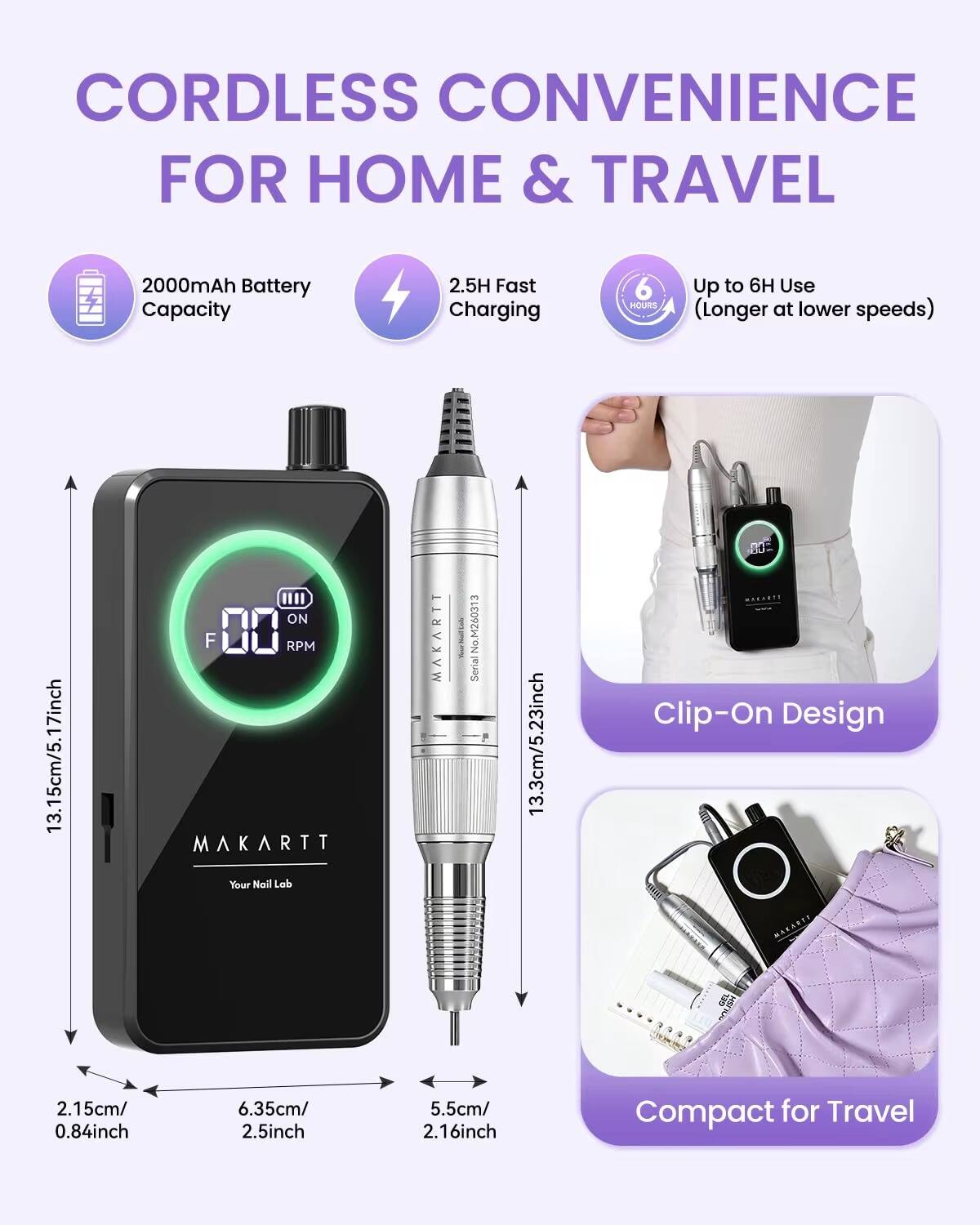 CORDLESS CONVENIENCE FOR HOME & TRAVEL

2000mAh Battery Capacity
2.5H Fast Charging
Up to 6H Use (Longer at lower speeds)

13.15cm/5.17inch
13.3cm/5.23inch

Clip-On Design

2.15cm/0.84inch
6.35cm/2.5inch
5.5cm/2.16inch

Compact for Travel

MAKARTT
Your Nail Lab
M260313 No Serial