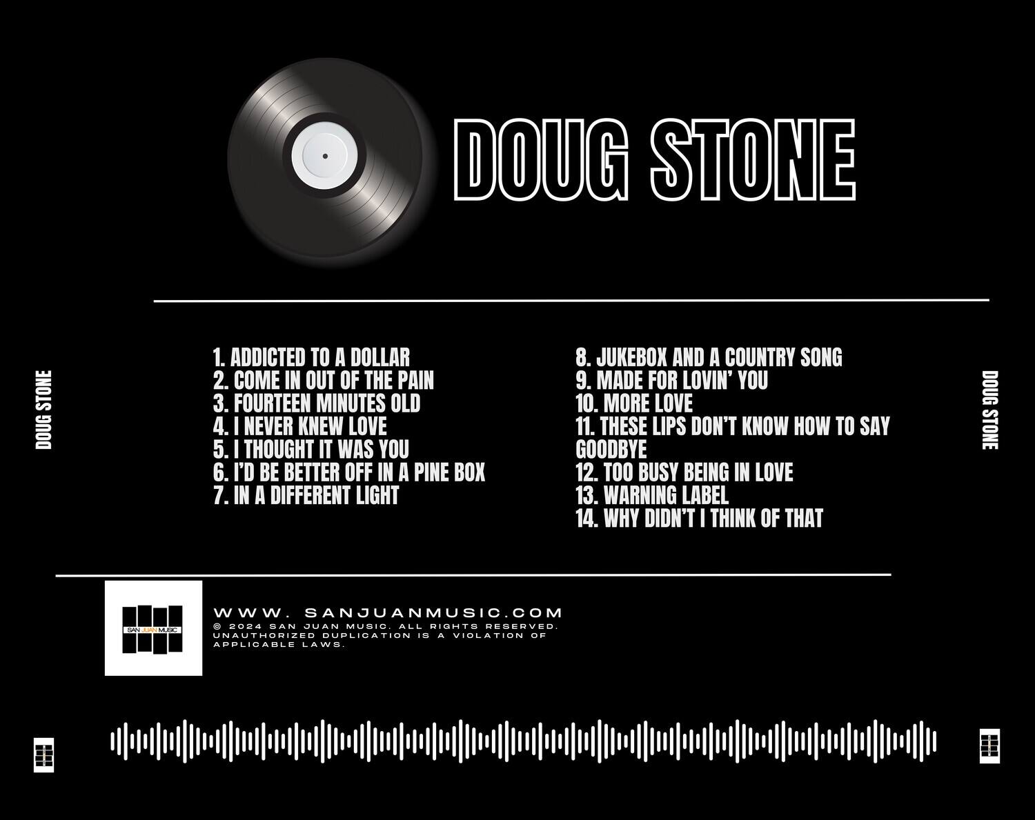 DOUG STONE

1. ADDICTED TO A DOLLAR  
2. COME IN OUT OF THE PAIN  
3. FOURTEEN MINUTES OLD  
4. I NEVER KNEW LOVE  
5. I THOUGHT IT WAS YOU  
6. I'D BE BETTER OFF IN A PINE BOX  
7. IN A DIFFERENT LIGHT  
8. JUKEBOX AND A COUNTRY SONG  
9. MADE FOR LOVIN' YOU  
10. MORE LOVE  
11. THESE LIPS DON'T KNOW HOW TO SAY GOODBYE  
12. TOO BUSY BEING IN LOVE  
13. WARNING LABEL  
14. WHY DIDN'T I THINK OF THAT  

DOUG STONE  
www.SANJUANMUSIC.COM  
© 2024 SAN JUAN MUSIC. ALL RIGHTS RESERVED.  
UNAUTHORIZED DUPLICATION IS A VIOLATION OF APPLICABLE LAWS.