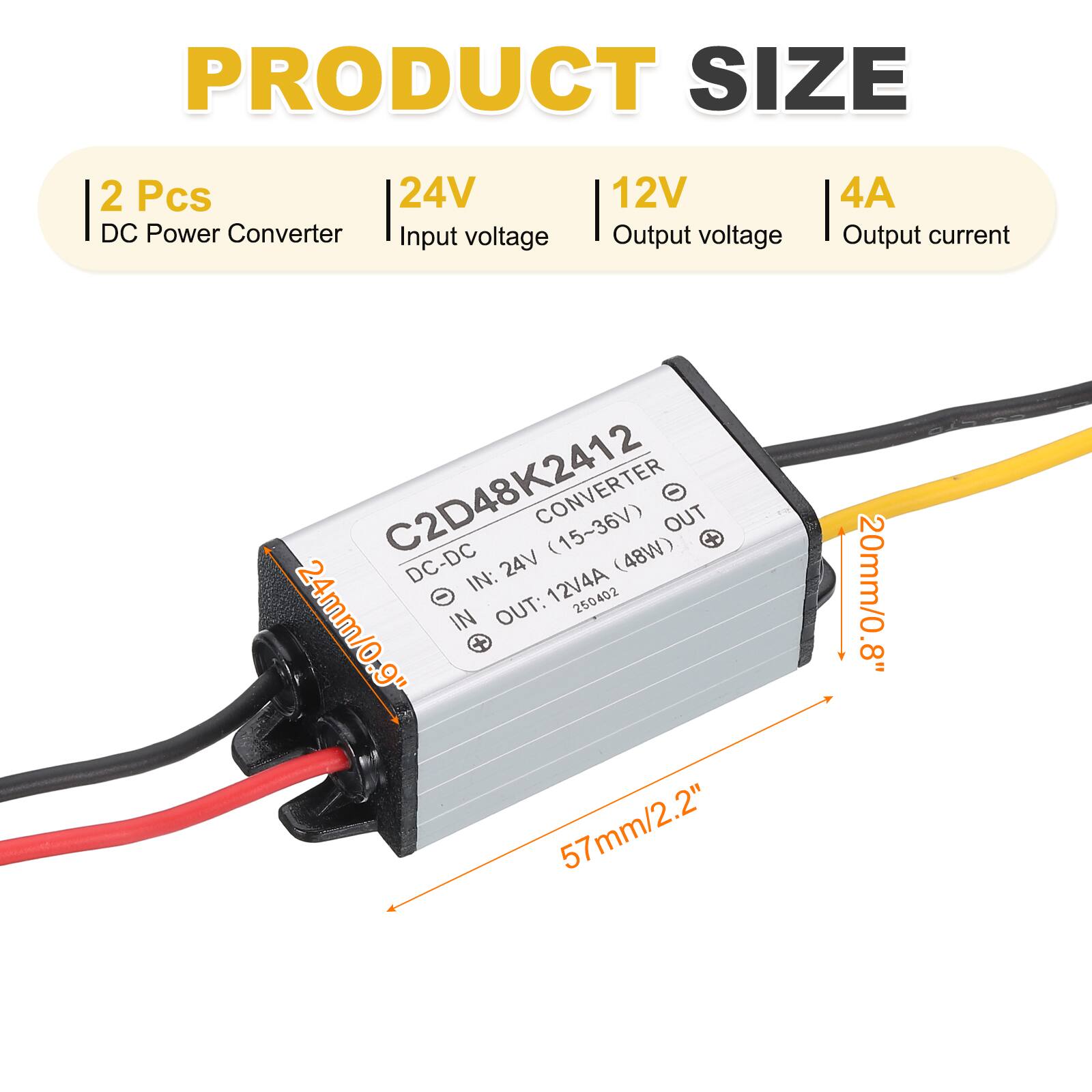 PRODUCT SIZE

2 Pcs  
24V DC Power Converter  
Input voltage: 12V  
Output voltage: 12V  
Output current: 4A  

C2D48K2412  
CONVERTER (15~36V) (48W)  
IN: 24V  
OUT: 12V 4A  

Dimensions:  
- Length: 57mm / 2.2"  
- Width: 24mm / 0.9"  
- Height: 20mm / 0.8"