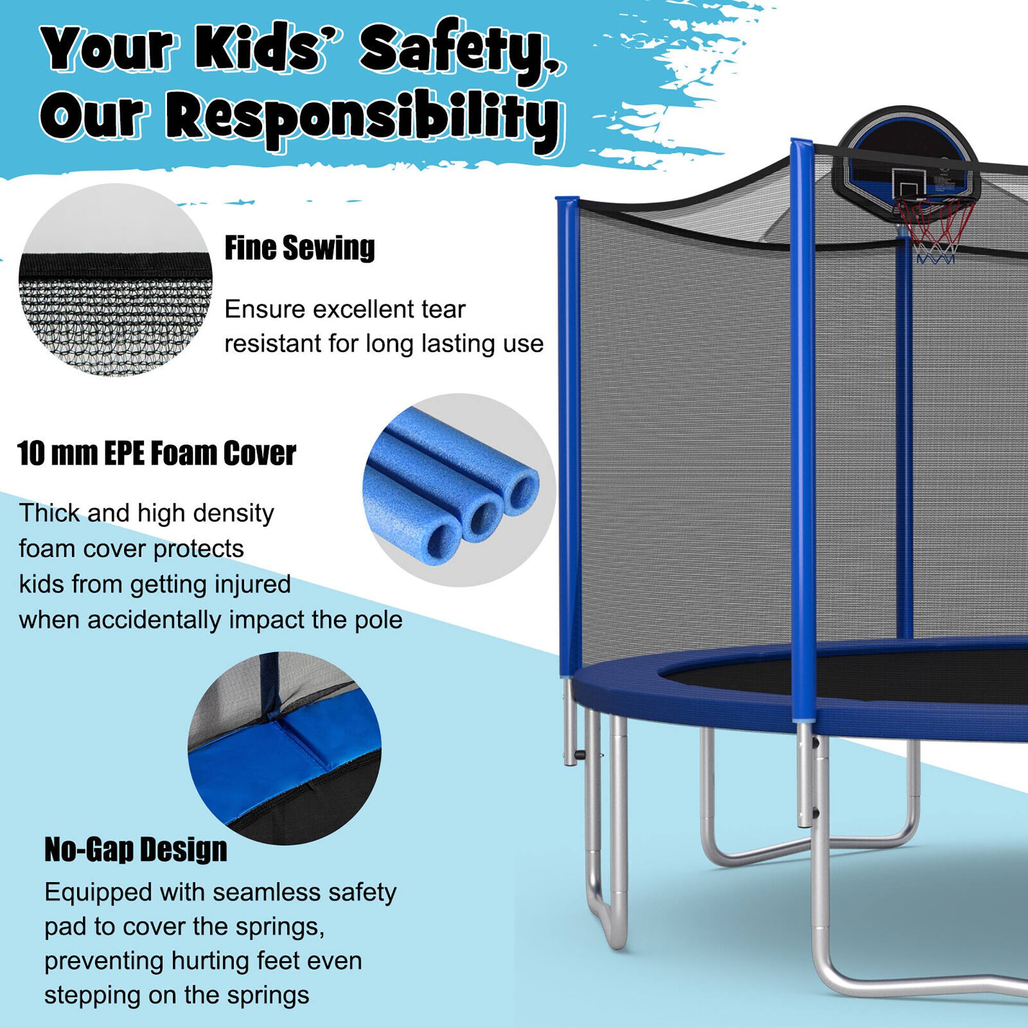 Your Kids' Safety, Our Responsibility

Fine Sewing  
Ensure excellent tear resistant for long lasting use

10 mm EPE Foam Cover  
Thick and high density foam cover protects kids from getting injured when accidentally impact the pole

No-Gap Design  
Equipped with seamless safety pad to cover the springs, preventing hurting feet even stepping on the springs